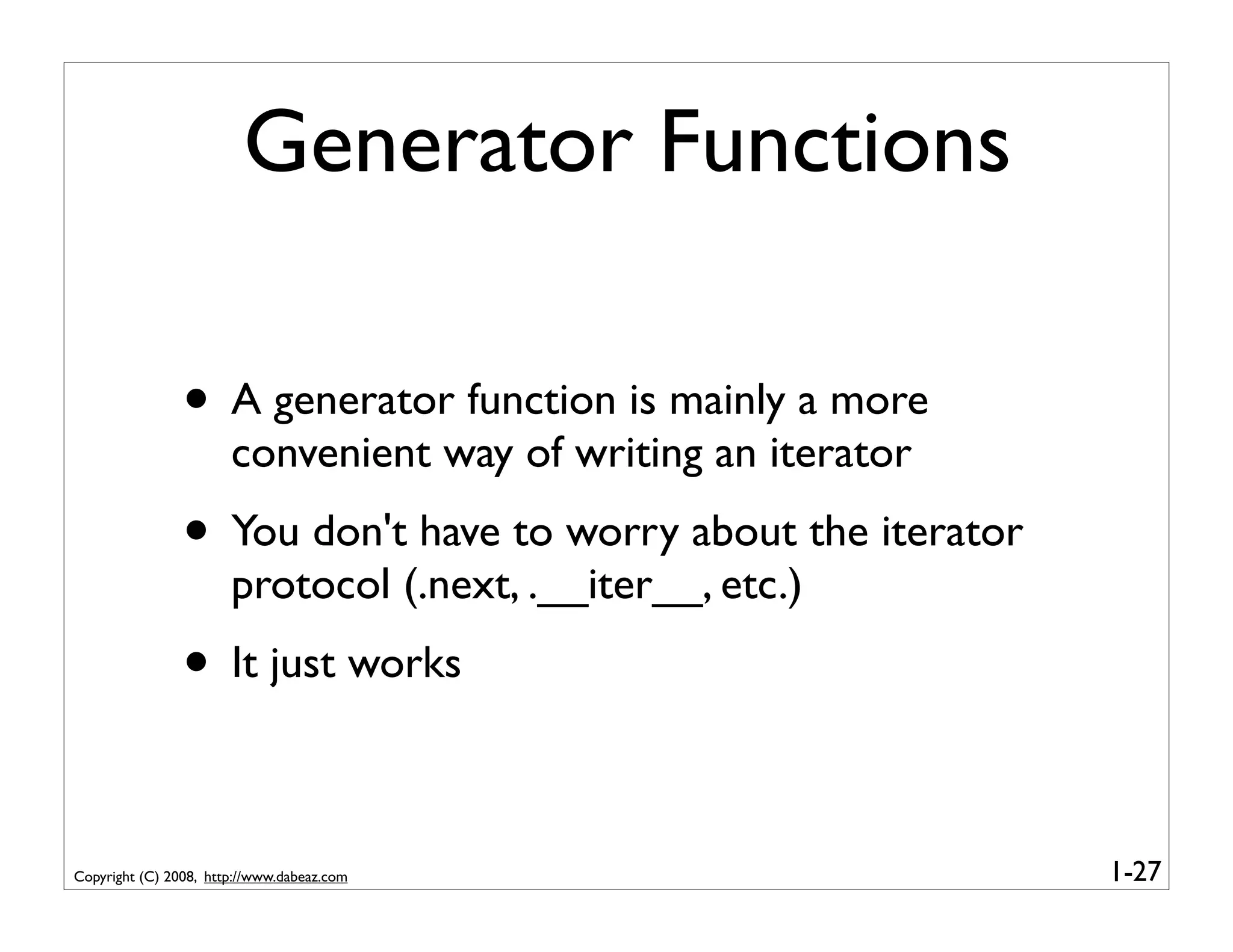Generator Functions

                • A generator function is mainly a more
                       convenient way of writing an iterator
                • You don't have to worry about the iterator
                       protocol (.next, .__iter__, etc.)
                • It just works

Copyright (C) 2008, http://www.dabeaz.com                      1-27
 