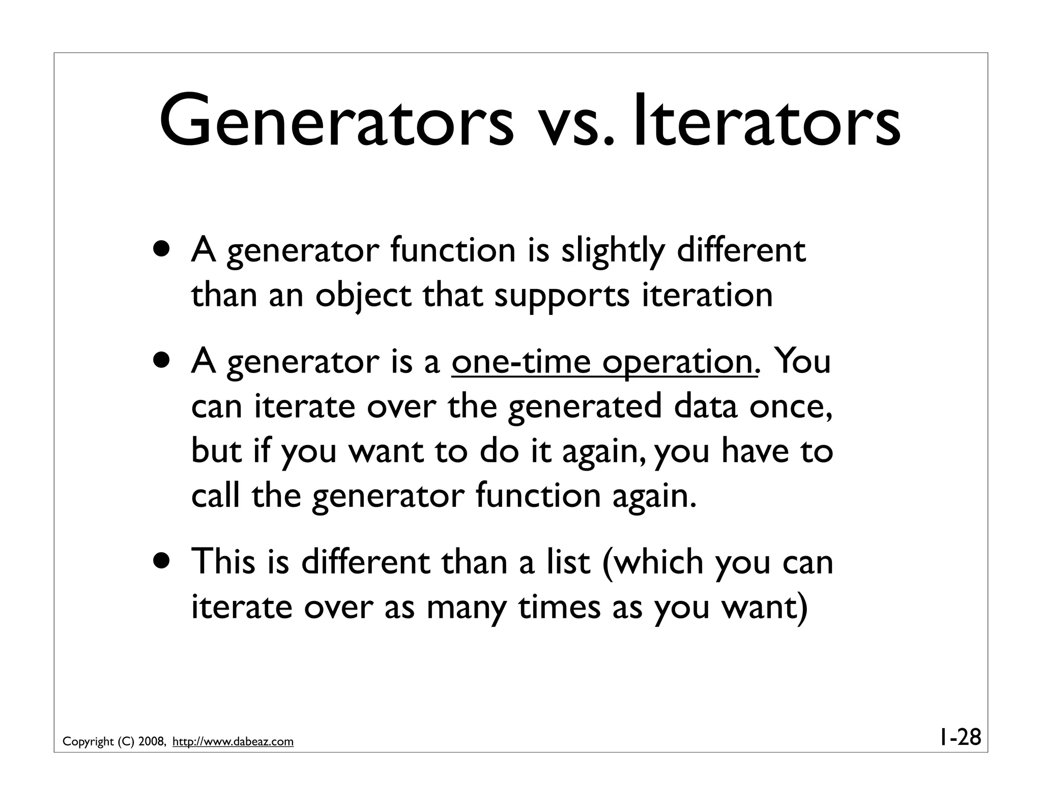 Generators vs. Iterators
               • A generator function is slightly different
                      than an object that supports iteration
               • A generator is a one-time operation. You
                      can iterate over the generated data once,
                      but if you want to do it again, you have to
                      call the generator function again.
               • This is different than a list (which you can
                      iterate over as many times as you want)


Copyright (C) 2008, http://www.dabeaz.com                           1-28
 