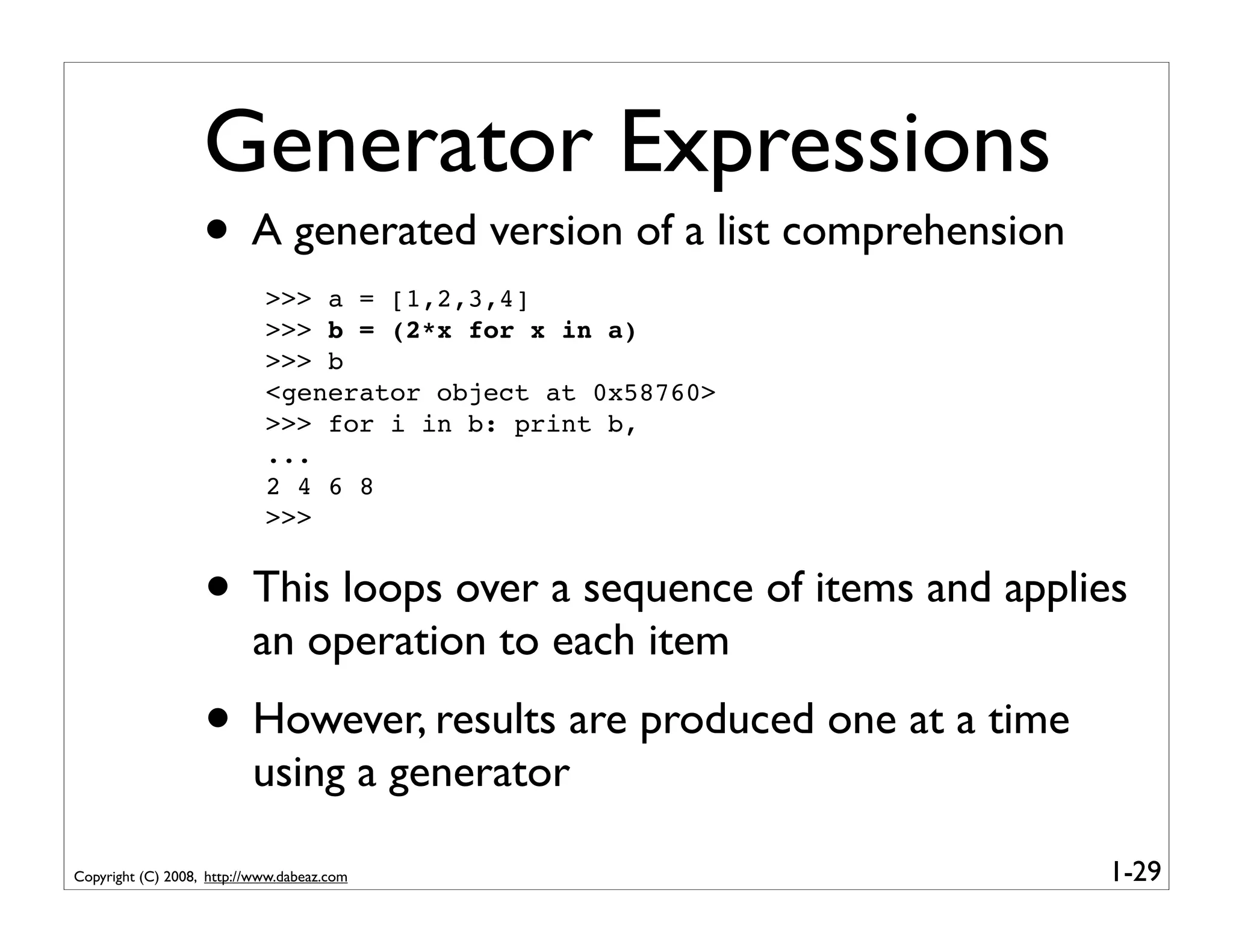 Generator Expressions
                   • A generated version of a list comprehension
                            >>> a = [1,2,3,4]
                            >>> b = (2*x for x in a)
                            >>> b
                            <generator object at 0x58760>
                            >>> for i in b: print b,
                            ...
                            2 4 6 8
                            >>>


                   • This loops over a sequence of items and applies
                          an operation to each item
                   • However, results are produced one at a time
                          using a generator

Copyright (C) 2008, http://www.dabeaz.com                          1-29
 