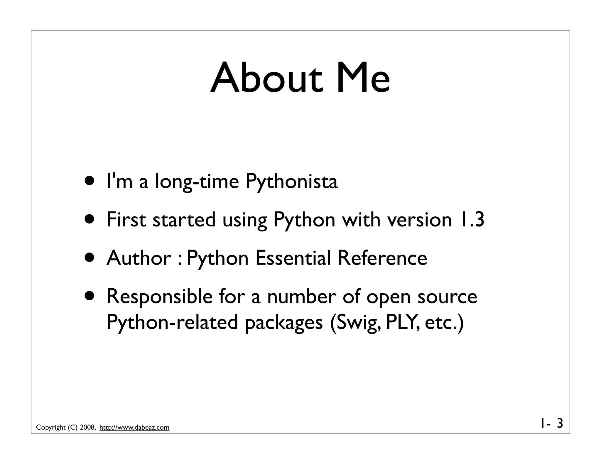 About Me

              • I'm a long-time Pythonista
              • First started using Python with version 1.3
              • Author : Python Essential Reference
              • Responsible for a number of open source
                     Python-related packages (Swig, PLY, etc.)



Copyright (C) 2008, http://www.dabeaz.com                        1- 3
 