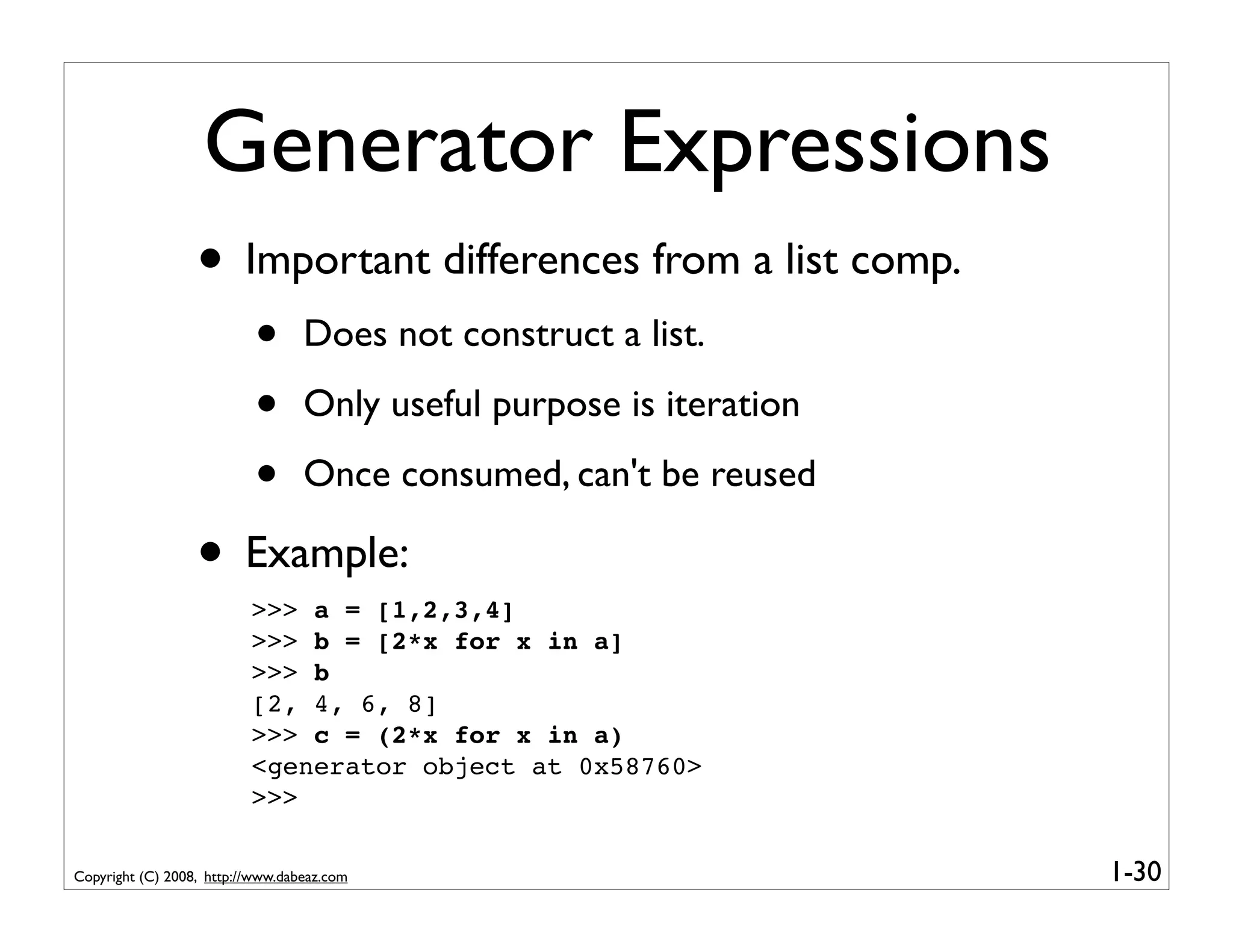 Generator Expressions
                  • Important differences from a list comp.
                           •      Does not construct a list.

                           •      Only useful purpose is iteration

                           •      Once consumed, can't be reused

                  • Example:
                          >>> a = [1,2,3,4]
                          >>> b = [2*x for x in a]
                          >>> b
                          [2, 4, 6, 8]
                          >>> c = (2*x for x in a)
                          <generator object at 0x58760>
                          >>>

Copyright (C) 2008, http://www.dabeaz.com                            1-30
 