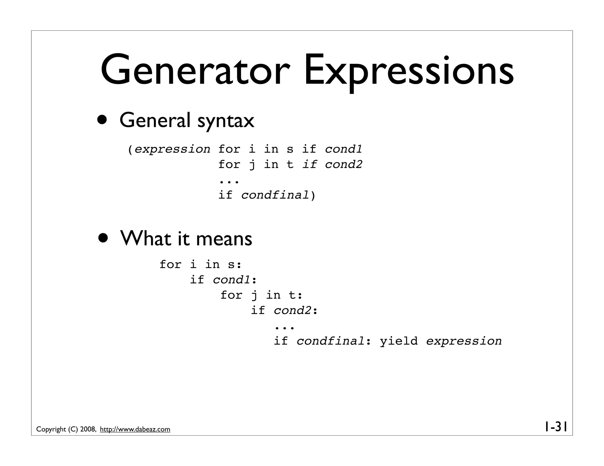 Generator Expressions
                  • General syntax
                           (expression for i in s if cond1
                                       for j in t if cond2
                                       ...
                                       if condfinal)



                  • What it means    for i in s:
                                         if cond1:
                                             for j in t:
                                                 if cond2:
                                                    ...
                                                    if condfinal: yield expression




Copyright (C) 2008, http://www.dabeaz.com                                            1-31
 