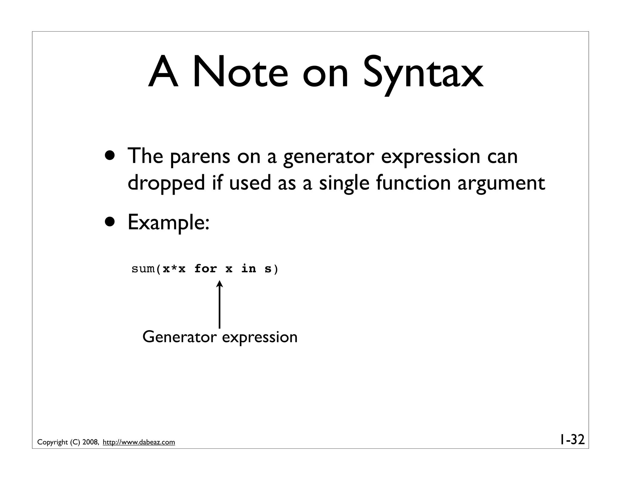A Note on Syntax
                   • The parens on a generator expression can
                          dropped if used as a single function argument
                   • Example:
                           sum(x*x for x in s)




                               Generator expression




Copyright (C) 2008, http://www.dabeaz.com                                 1-32
 