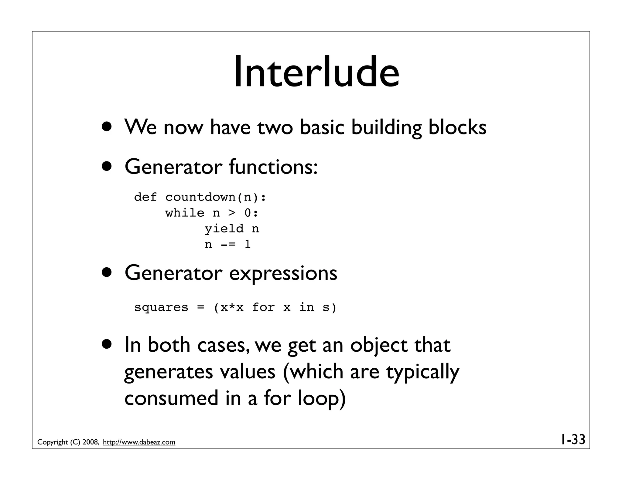 Interlude
                  • We now have two basic building blocks
                  • Generator functions:
                            def countdown(n):
                                while n > 0:
                                     yield n
                                     n -= 1

                  • Generator expressions
                            squares = (x*x for x in s)


                  • In both cases, we get an object that
                         generates values (which are typically
                         consumed in a for loop)
Copyright (C) 2008, http://www.dabeaz.com                        1-33
 