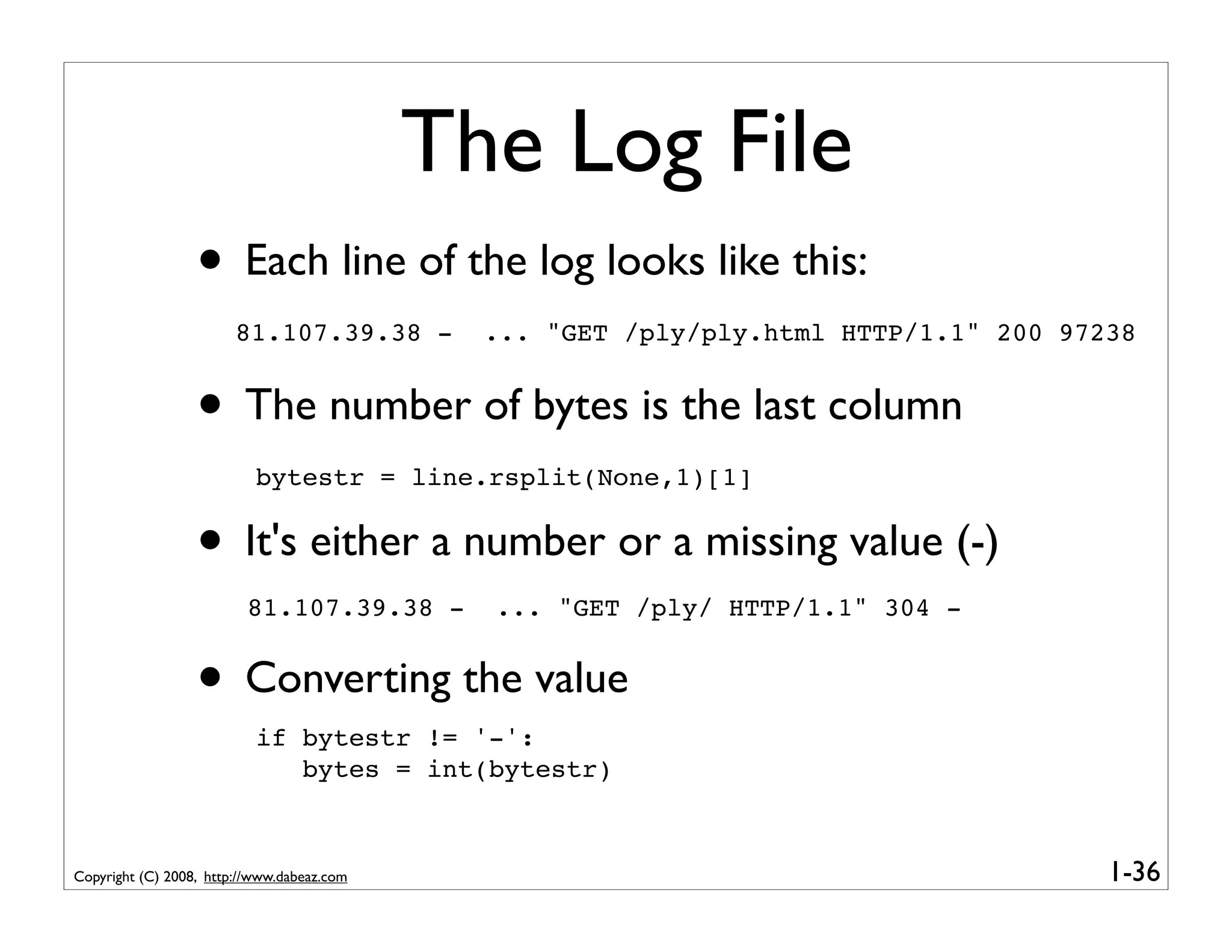 The Log File
                  • Each line of the log looks like this:
                        81.107.39.38 -        ... "GET /ply/ply.html HTTP/1.1" 200 97238


                  • The number of bytes is the last column
                           bytestr = line.rsplit(None,1)[1]


                  • It's either a number or a missing value (-)
                         81.107.39.38 -       ... "GET /ply/ HTTP/1.1" 304 -


                  • Converting the value
                           if bytestr != '-':
                              bytes = int(bytestr)



Copyright (C) 2008, http://www.dabeaz.com                                             1-36
 