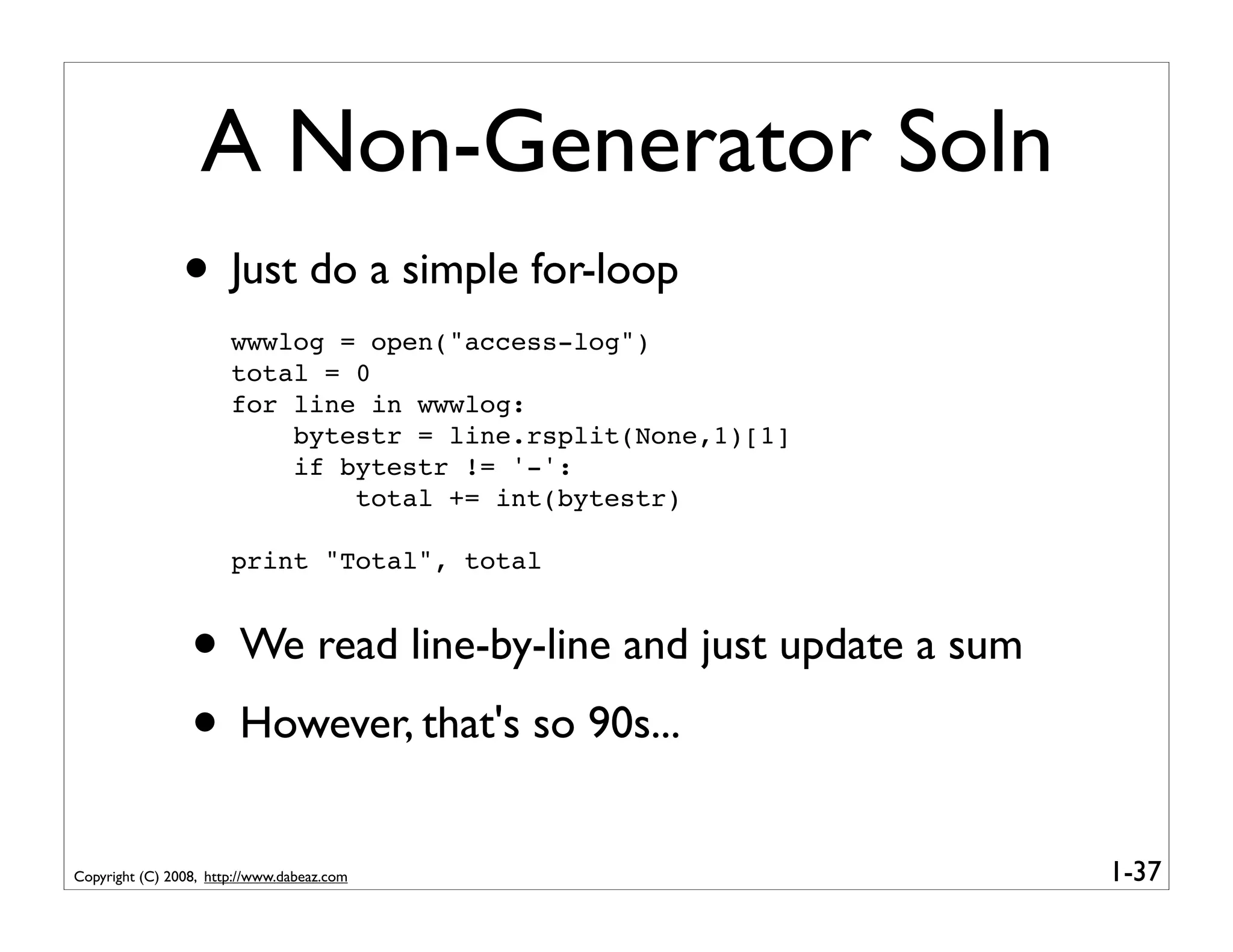 A Non-Generator Soln
                • Just do a simple for-loop
                       wwwlog = open("access-log")
                       total = 0
                       for line in wwwlog:
                           bytestr = line.rsplit(None,1)[1]
                           if bytestr != '-':
                               total += int(bytestr)

                       print "Total", total


                 • We read line-by-line and just update a sum
                 • However, that's so 90s...
Copyright (C) 2008, http://www.dabeaz.com                       1-37
 