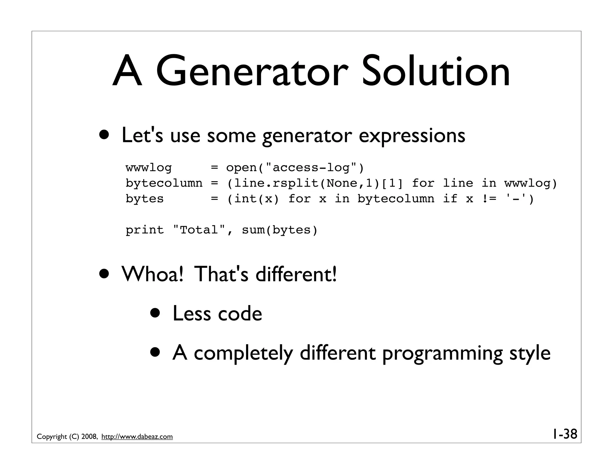 A Generator Solution
                  • Let's use some generator expressions
                          wwwlog     = open("access-log")
                          bytecolumn = (line.rsplit(None,1)[1] for line in wwwlog)
                          bytes      = (int(x) for x in bytecolumn if x != '-')

                          print "Total", sum(bytes)



                  • Whoa! That's different!
                     • Less code
                     • A completely different programming style
Copyright (C) 2008, http://www.dabeaz.com                                        1-38
 