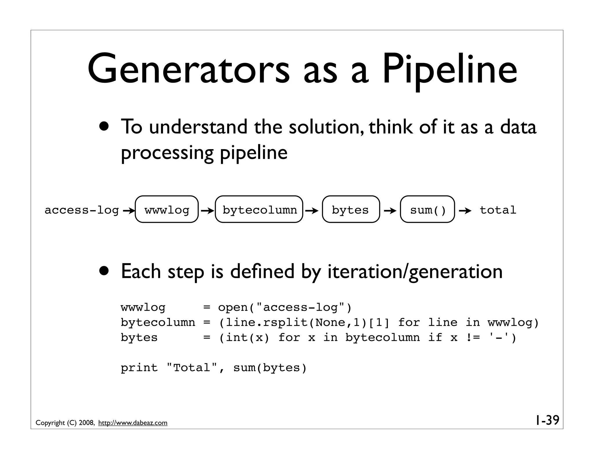 Generators as a Pipeline
                   • To understand the solution, think of it as a data
                          processing pipeline

  access-log                     wwwlog     bytecolumn   bytes   sum()   total




                   • Each step is deﬁned by iteration/generation
                          wwwlog     = open("access-log")
                          bytecolumn = (line.rsplit(None,1)[1] for line in wwwlog)
                          bytes      = (int(x) for x in bytecolumn if x != '-')

                          print "Total", sum(bytes)



Copyright (C) 2008, http://www.dabeaz.com                                        1-39
 