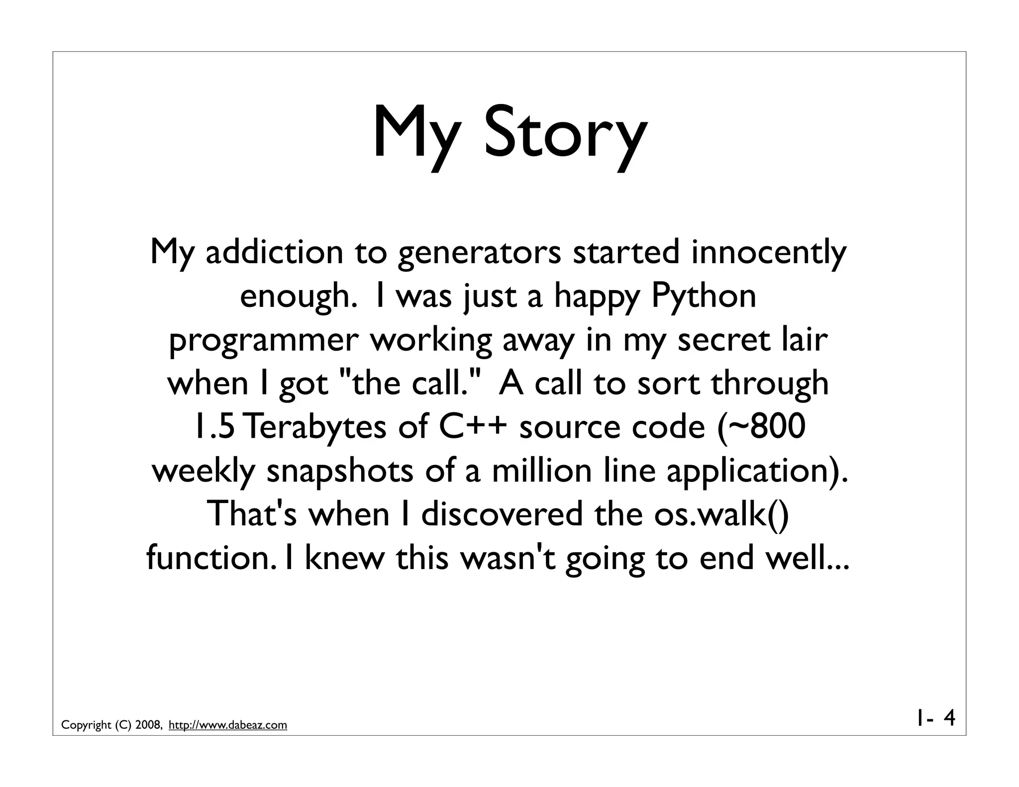 My Story
               My addiction to generators started innocently
                      enough. I was just a happy Python
                 programmer working away in my secret lair
                 when I got "the call." A call to sort through
                  1.5 Terabytes of C++ source code (~800
                weekly snapshots of a million line application).
                   That's when I discovered the os.walk()
               function. I knew this wasn't going to end well...



Copyright (C) 2008, http://www.dabeaz.com                          1- 4
 