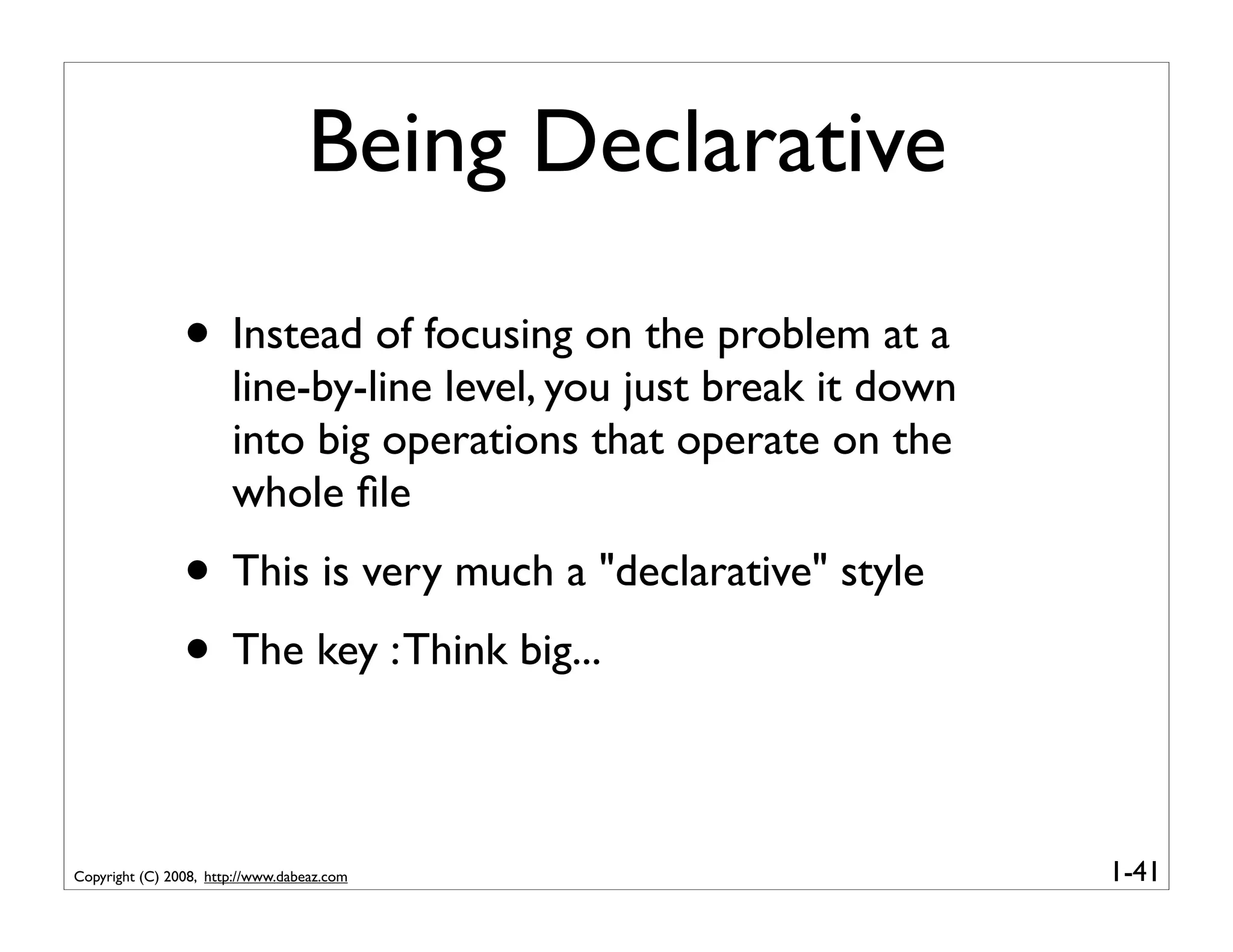 Being Declarative

                • Instead of focusing on the problem at a
                       line-by-line level, you just break it down
                       into big operations that operate on the
                       whole ﬁle
                • This is very much a "declarative" style
                • The key : Think big...

Copyright (C) 2008, http://www.dabeaz.com                           1-41
 