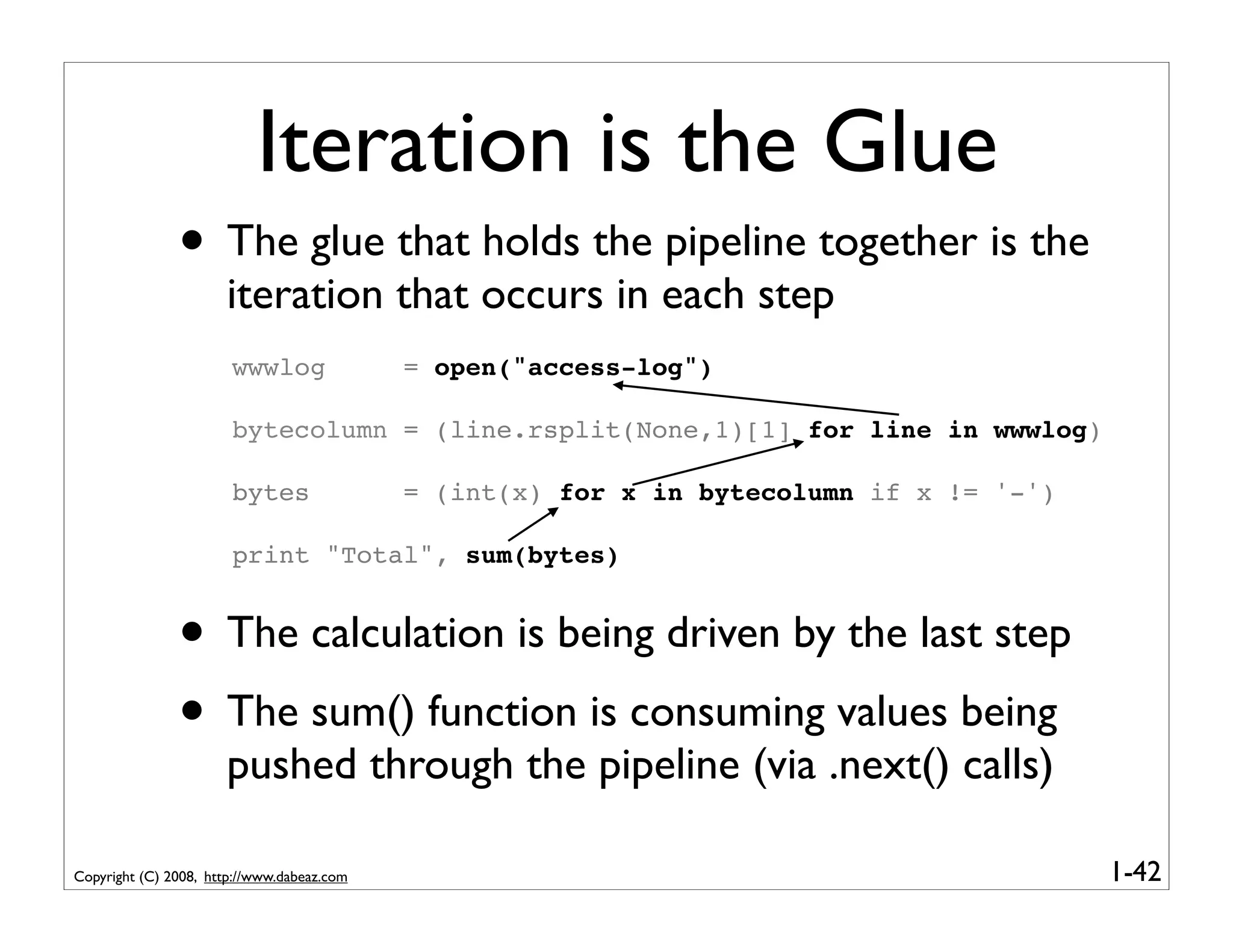 Iteration is the Glue
               • The glue that holds the pipeline together is the
                      iteration that occurs in each step
                       wwwlog               = open("access-log")

                       bytecolumn = (line.rsplit(None,1)[1] for line in wwwlog)

                       bytes                = (int(x) for x in bytecolumn if x != '-')

                       print "Total", sum(bytes)


               • The calculation is being driven by the last step
               • The sum() function is consuming values being
                      pushed through the pipeline (via .next() calls)

Copyright (C) 2008, http://www.dabeaz.com                                                1-42
 