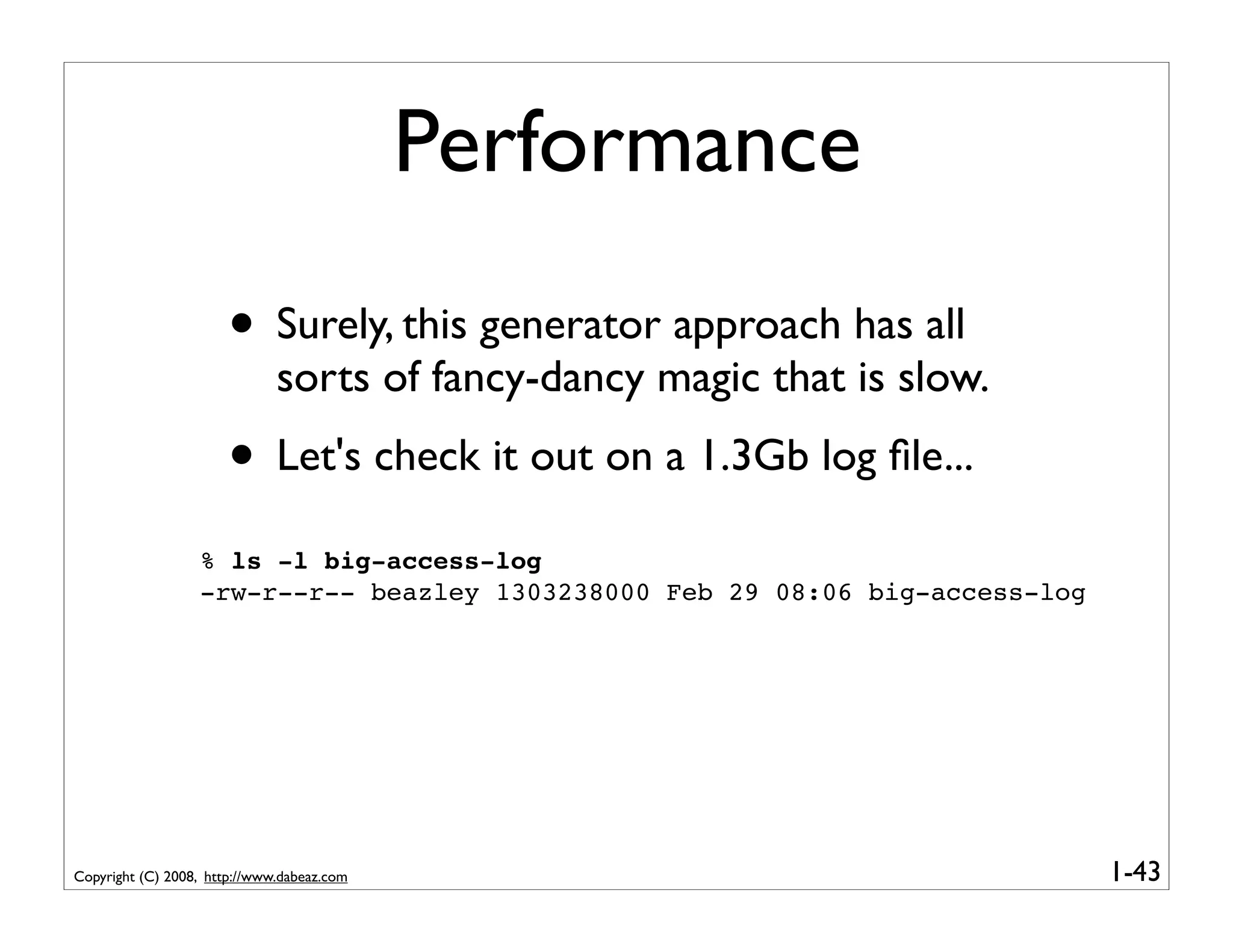 Performance
                       • Surely, this generator approach has all
                              sorts of fancy-dancy magic that is slow.
                       • Let's check it out on a 1.3Gb log ﬁle...
                  % ls -l big-access-log
                  -rw-r--r-- beazley 1303238000 Feb 29 08:06 big-access-log




Copyright (C) 2008, http://www.dabeaz.com                                     1-43
 