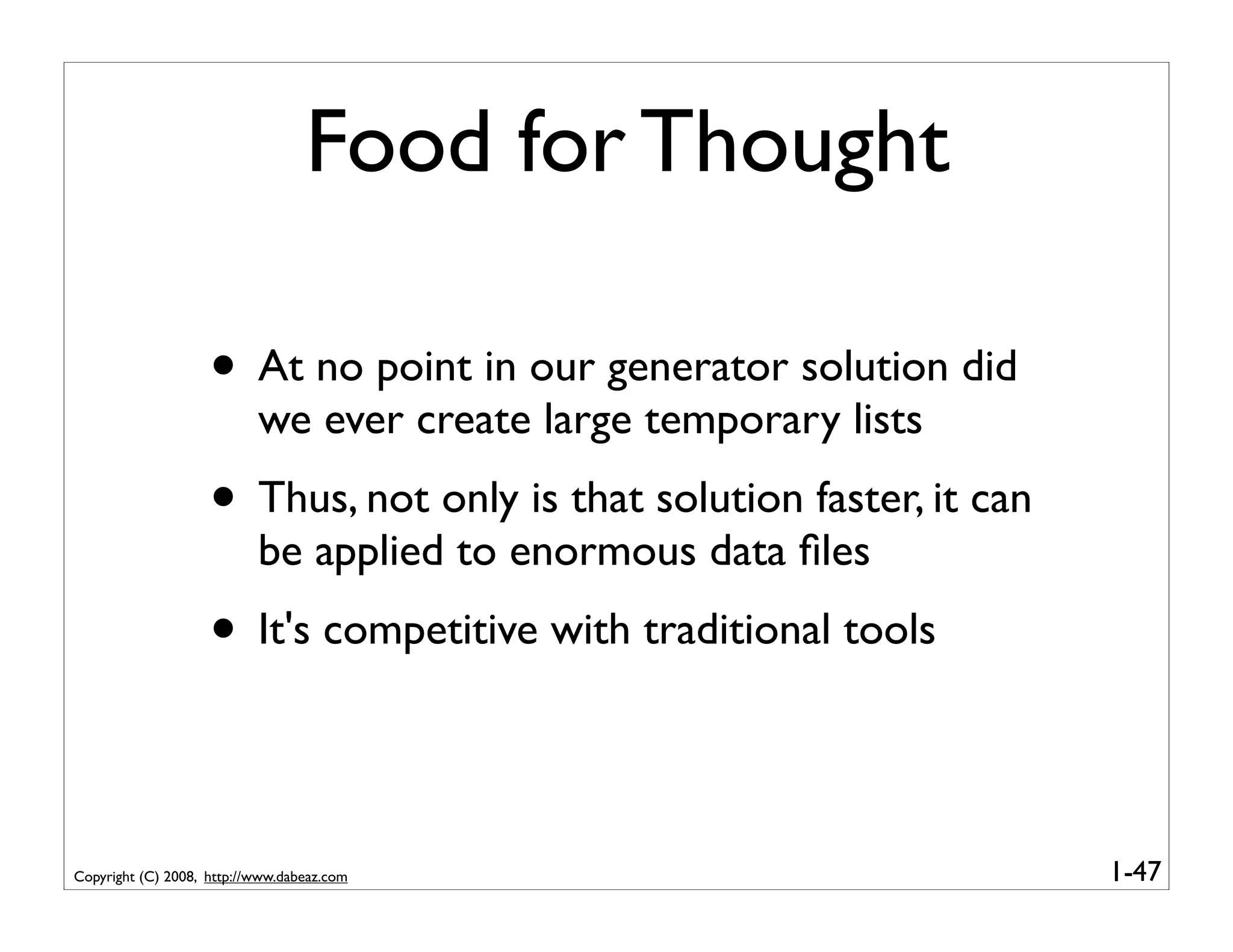 Food for Thought

                    • At no point in our generator solution did
                           we ever create large temporary lists
                    • Thus, not only is that solution faster, it can
                           be applied to enormous data ﬁles
                    • It's competitive with traditional tools

Copyright (C) 2008, http://www.dabeaz.com                              1-47
 
