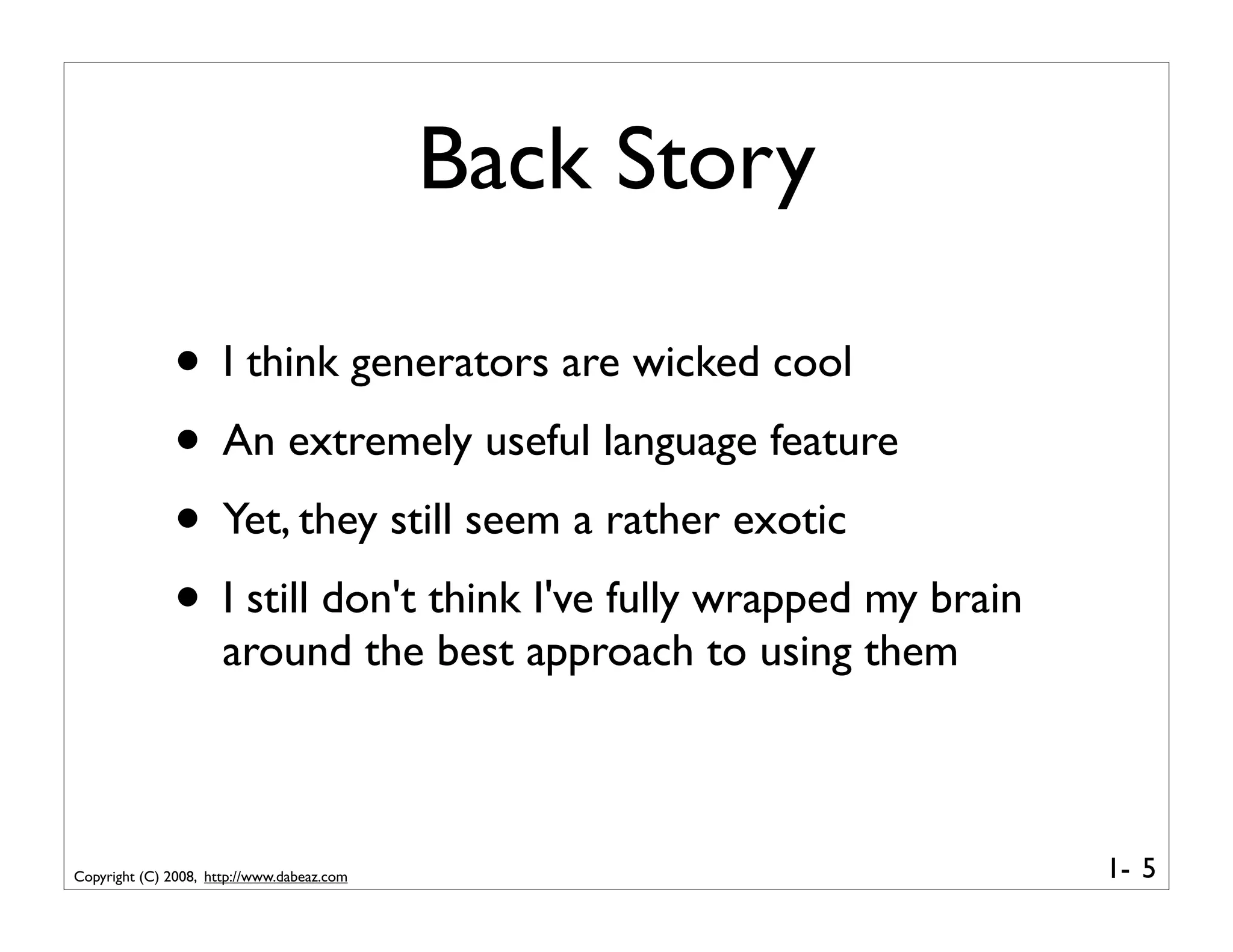 Back Story

              • I think generators are wicked cool
              • An extremely useful language feature
              • Yet, they still seem a rather exotic
              • I still don't think I've fully wrapped my brain
                      around the best approach to using them



Copyright (C) 2008, http://www.dabeaz.com                         1- 5
 
