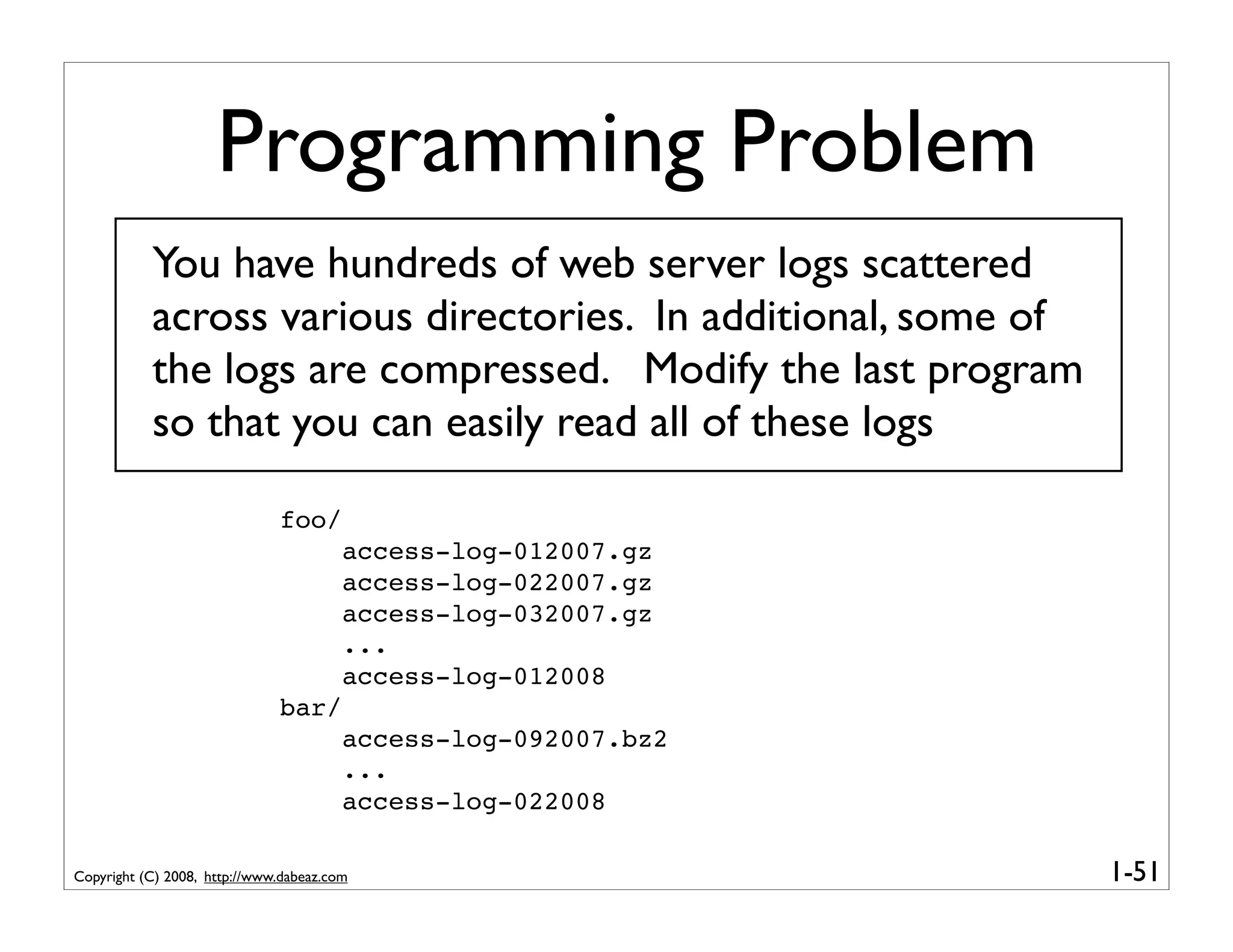 Programming Problem
           You have hundreds of web server logs scattered
           across various directories. In additional, some of
           the logs are compressed. Modify the last program
           so that you can easily read all of these logs

                              foo/
                                        access-log-012007.gz
                                        access-log-022007.gz
                                        access-log-032007.gz
                                        ...
                                        access-log-012008
                              bar/
                                        access-log-092007.bz2
                                        ...
                                        access-log-022008

Copyright (C) 2008, http://www.dabeaz.com                       1-51
 