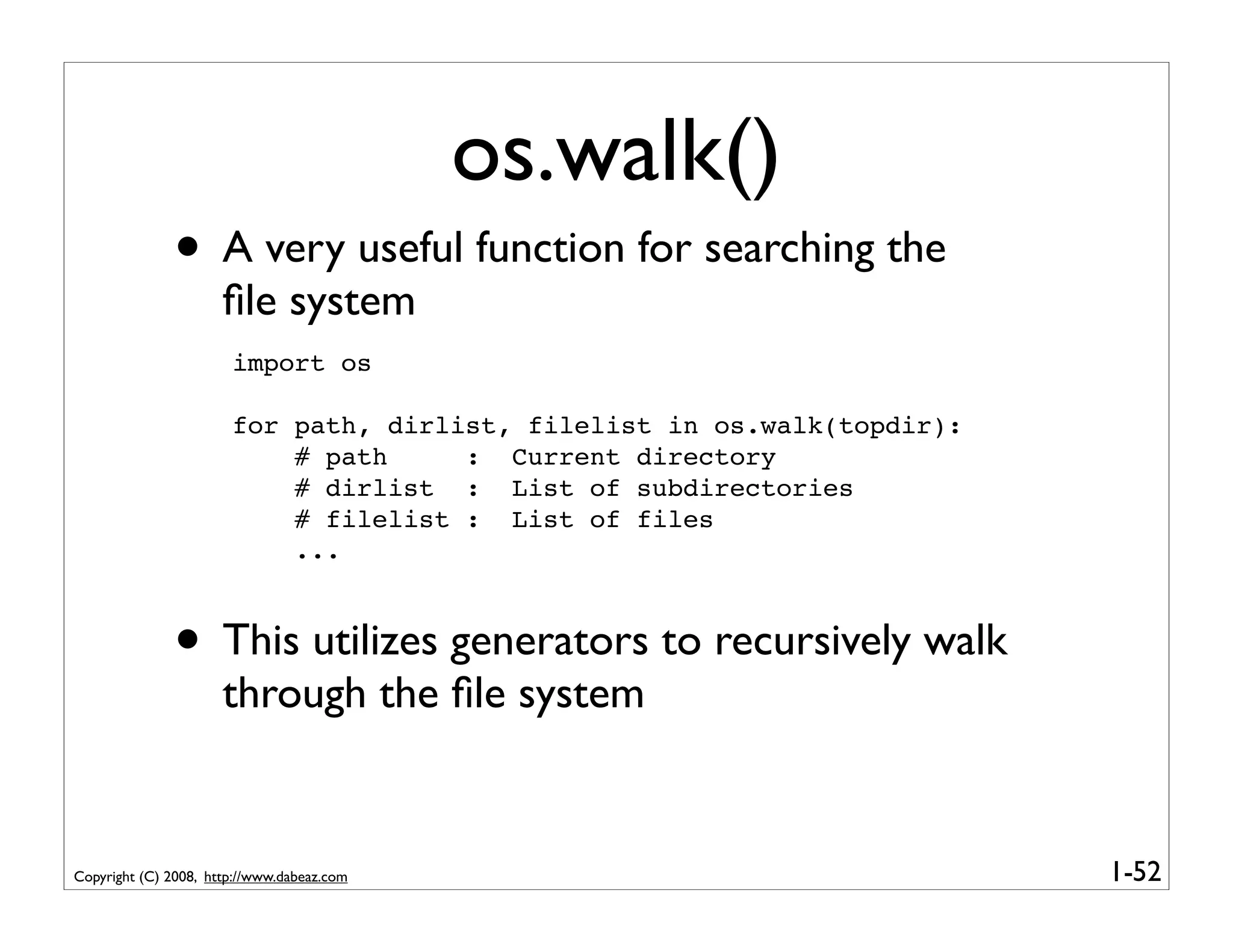os.walk()
              • A very useful function for searching the
                      ﬁle system
                       import os

                       for path, dirlist, filelist in os.walk(topdir):
                           # path     : Current directory
                           # dirlist : List of subdirectories
                           # filelist : List of files
                           ...



              • This utilizes generators to recursively walk
                      through the ﬁle system


Copyright (C) 2008, http://www.dabeaz.com                                1-52
 