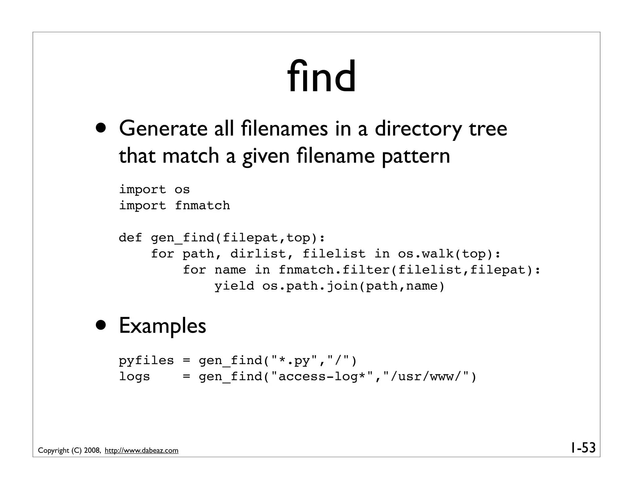 ﬁnd
                • Generate all ﬁlenames in a directory tree
                       that match a given ﬁlename pattern
                       import os
                       import fnmatch

                       def gen_find(filepat,top):
                           for path, dirlist, filelist in os.walk(top):
                               for name in fnmatch.filter(filelist,filepat):
                                   yield os.path.join(path,name)


                • Examples
                       pyfiles = gen_find("*.py","/")
                       logs    = gen_find("access-log*","/usr/www/")




Copyright (C) 2008, http://www.dabeaz.com                                      1-53
 