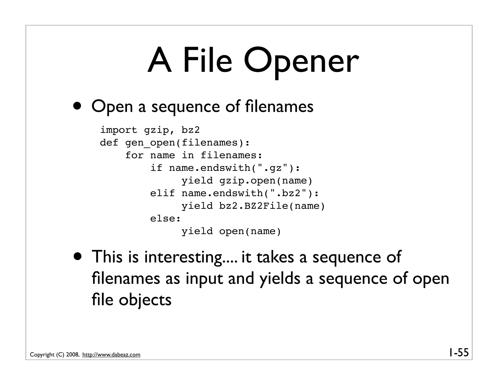 A File Opener
               • Open a sequence of ﬁlenames
                         import gzip, bz2
                         def gen_open(filenames):
                             for name in filenames:
                                 if name.endswith(".gz"):
                                       yield gzip.open(name)
                                 elif name.endswith(".bz2"):
                                       yield bz2.BZ2File(name)
                                 else:
                                       yield open(name)


               • This is interesting.... it takes a sequence of
                      ﬁlenames as input and yields a sequence of open
                      ﬁle objects

Copyright (C) 2008, http://www.dabeaz.com                           1-55
 