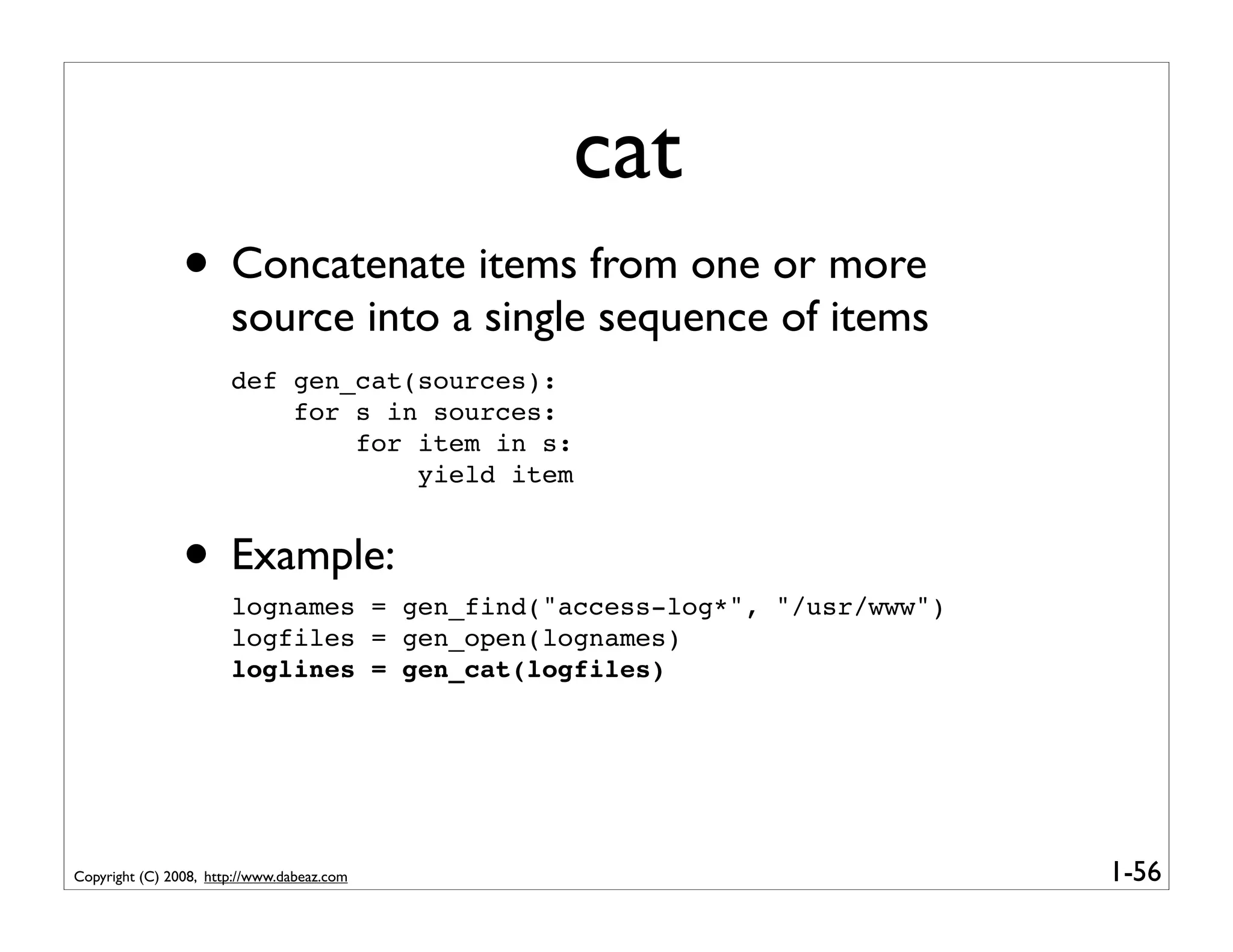 cat
                • Concatenate items from one or more
                       source into a single sequence of items
                       def gen_cat(sources):
                           for s in sources:
                               for item in s:
                                   yield item


                • Example:
                       lognames = gen_find("access-log*", "/usr/www")
                       logfiles = gen_open(lognames)
                       loglines = gen_cat(logfiles)




Copyright (C) 2008, http://www.dabeaz.com                               1-56
 