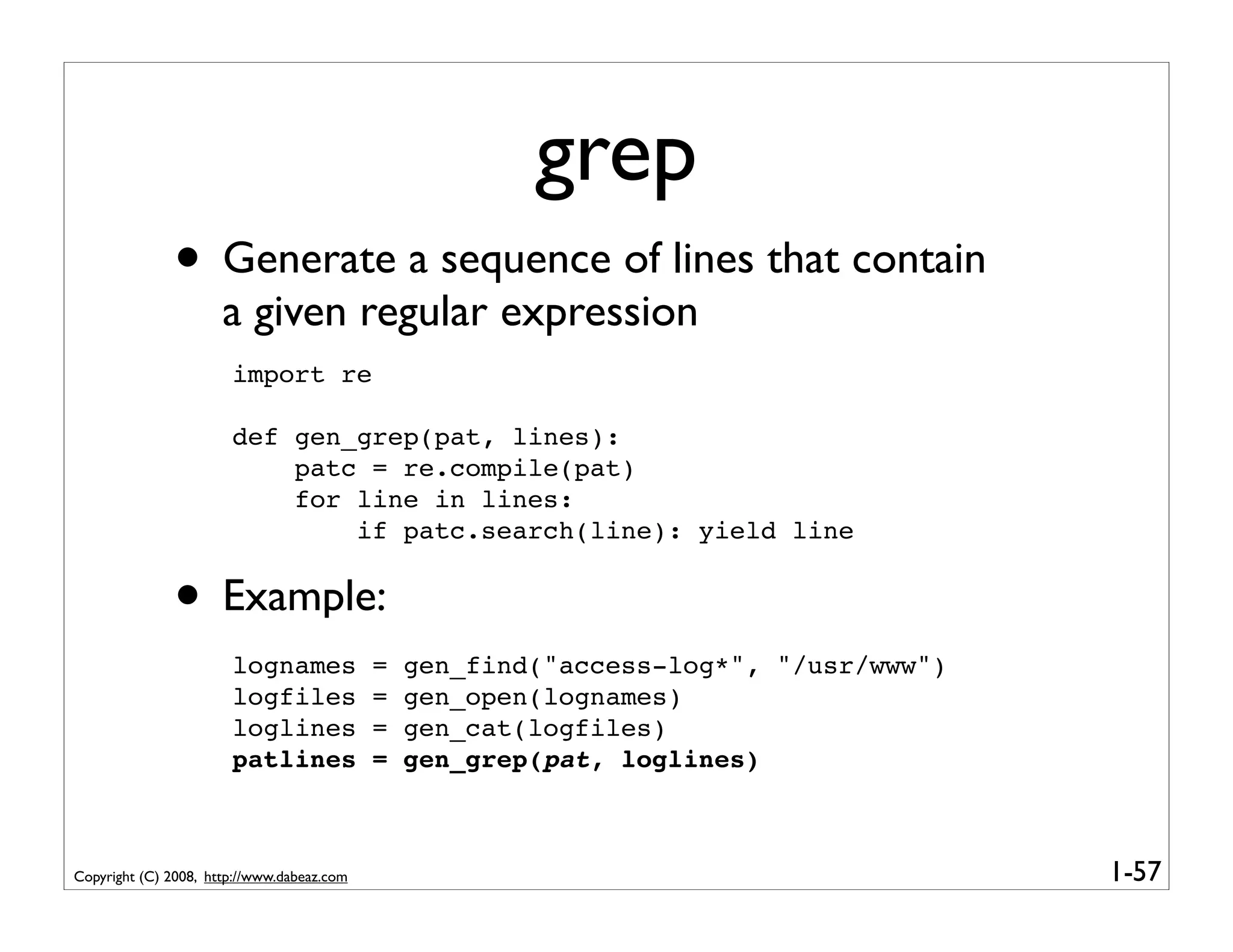 grep
              • Generate a sequence of lines that contain
                      a given regular expression
                       import re

                       def gen_grep(pat, lines):
                           patc = re.compile(pat)
                           for line in lines:
                               if patc.search(line): yield line


              • Example:
                       lognames             =   gen_find("access-log*", "/usr/www")
                       logfiles             =   gen_open(lognames)
                       loglines             =   gen_cat(logfiles)
                       patlines             =   gen_grep(pat, loglines)



Copyright (C) 2008, http://www.dabeaz.com                                             1-57
 