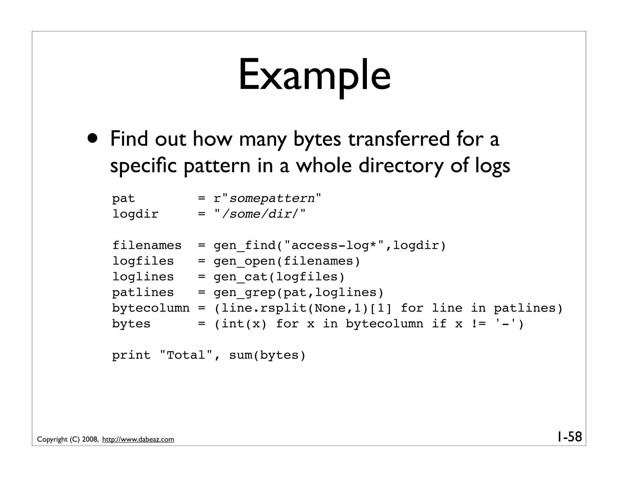 Example
              • Find out how many bytes transferred for a
                     speciﬁc pattern in a whole directory of logs
                      pat                   = r"somepattern"
                      logdir                = "/some/dir/"

                      filenames             =   gen_find("access-log*",logdir)
                      logfiles              =   gen_open(filenames)
                      loglines              =   gen_cat(logfiles)
                      patlines              =   gen_grep(pat,loglines)
                      bytecolumn            =   (line.rsplit(None,1)[1] for line in patlines)
                      bytes                 =   (int(x) for x in bytecolumn if x != '-')

                      print "Total", sum(bytes)




Copyright (C) 2008, http://www.dabeaz.com                                                  1-58
 