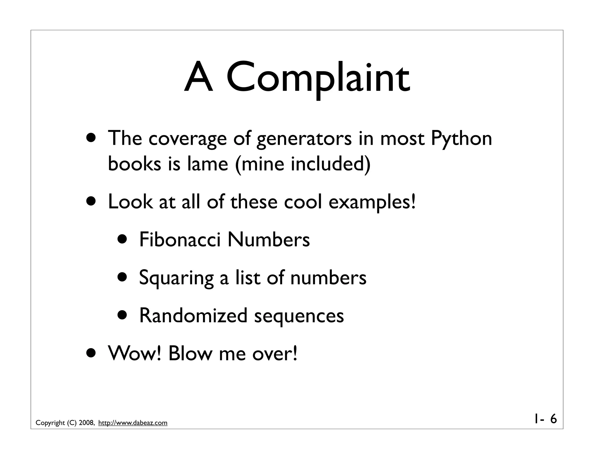 A Complaint
               • The coverage of generators in most Python
                      books is lame (mine included)
               • Look at all of these cool examples!
                  • Fibonacci Numbers
                  • Squaring a list of numbers
                  • Randomized sequences
               • Wow! Blow me over!
Copyright (C) 2008, http://www.dabeaz.com                    1- 6
 