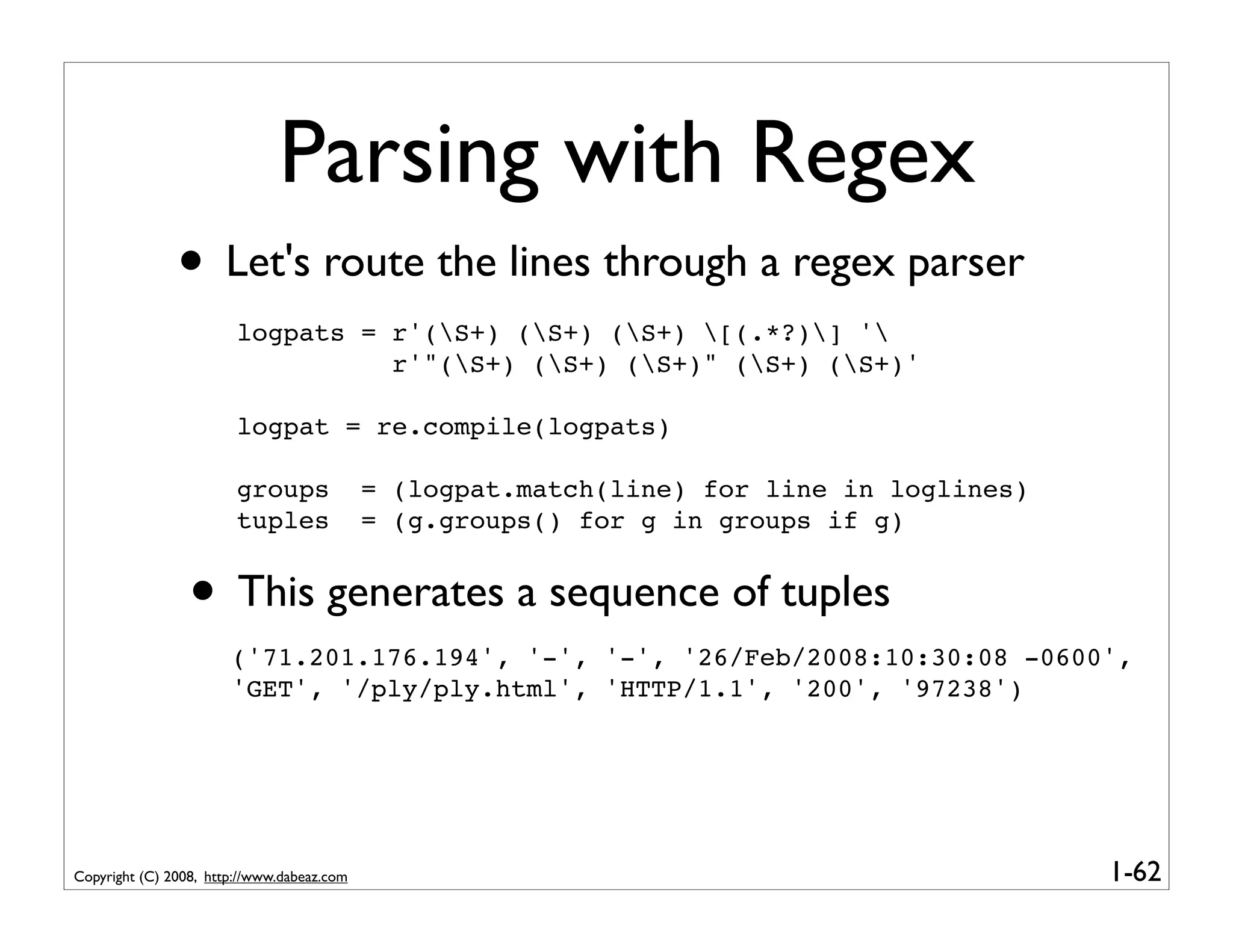 Parsing with Regex
               • Let's route the lines through a regex parser
                        logpats = r'(S+) (S+) (S+) [(.*?)] '
                                  r'"(S+) (S+) (S+)" (S+) (S+)'

                        logpat = re.compile(logpats)

                        groups              = (logpat.match(line) for line in loglines)
                        tuples              = (g.groups() for g in groups if g)


                 • This generates a sequence of tuples
                       ('71.201.176.194', '-', '-', '26/Feb/2008:10:30:08 -0600',
                       'GET', '/ply/ply.html', 'HTTP/1.1', '200', '97238')




Copyright (C) 2008, http://www.dabeaz.com                                                 1-62
 