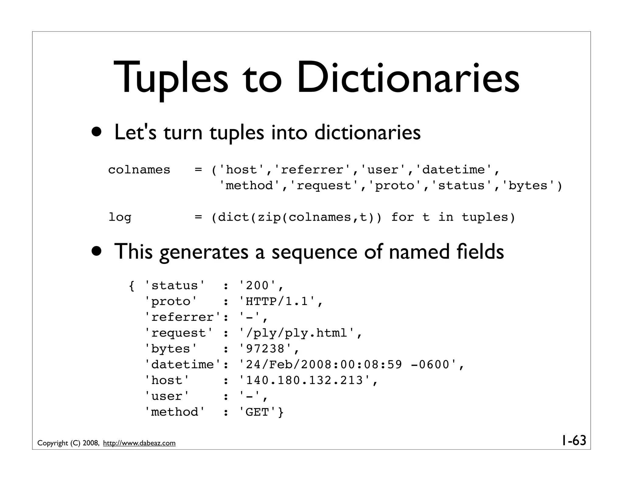 Tuples to Dictionaries
               • Let's turn tuples into dictionaries
                    colnames                = ('host','referrer','user','datetime',
                                               'method','request','proto','status','bytes')

                    log                     = (dict(zip(colnames,t)) for t in tuples)


               • This generates a sequence of named ﬁelds
                          { 'status' :           '200',
                            'proto'   :          'HTTP/1.1',
                            'referrer':          '-',
                            'request' :          '/ply/ply.html',
                            'bytes'   :          '97238',
                            'datetime':          '24/Feb/2008:00:08:59 -0600',
                            'host'    :          '140.180.132.213',
                            'user'    :          '-',
                            'method' :           'GET'}

Copyright (C) 2008, http://www.dabeaz.com                                                 1-63
 