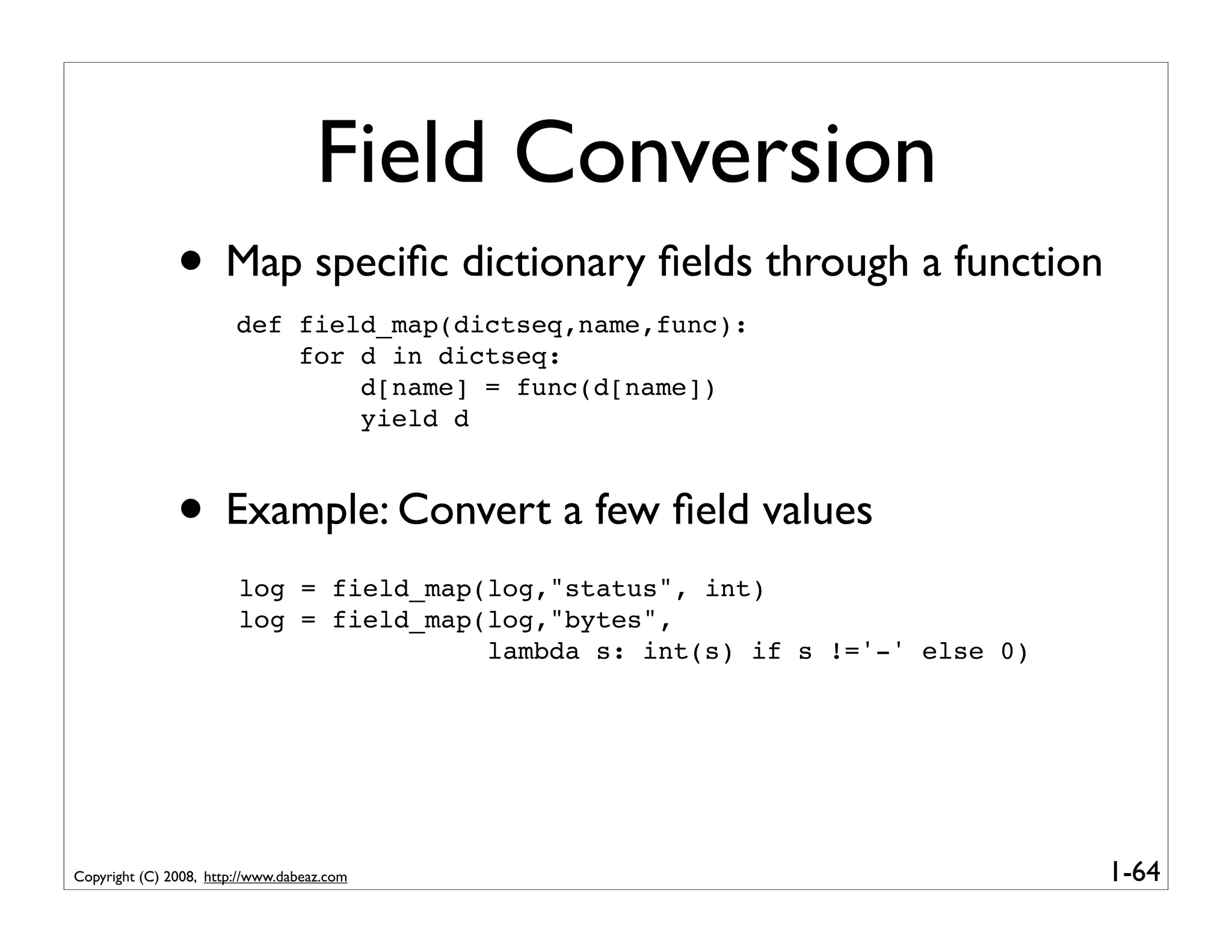 Field Conversion
               • Map speciﬁc dictionary ﬁelds through a function
                        def field_map(dictseq,name,func):
                            for d in dictseq:
                                d[name] = func(d[name])
                                yield d



               • Example: Convert a few ﬁeld values
                        log = field_map(log,"status", int)
                        log = field_map(log,"bytes",
                                        lambda s: int(s) if s !='-' else 0)




Copyright (C) 2008, http://www.dabeaz.com                                     1-64
 