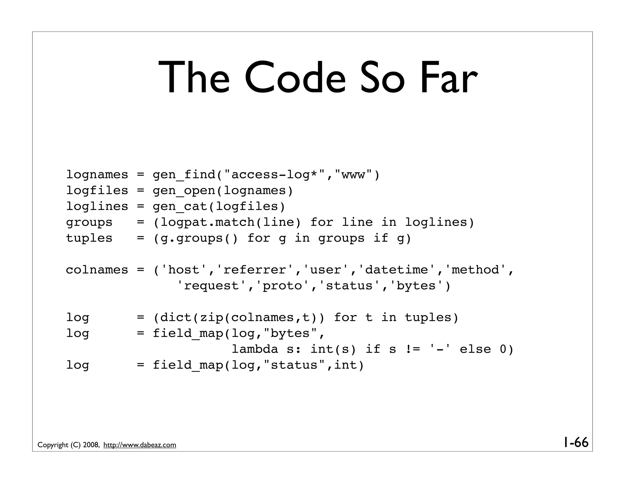 The Code So Far
        lognames             =   gen_find("access-log*","www")
        logfiles             =   gen_open(lognames)
        loglines             =   gen_cat(logfiles)
        groups               =   (logpat.match(line) for line in loglines)
        tuples               =   (g.groups() for g in groups if g)

        colnames = ('host','referrer','user','datetime','method',
                      'request','proto','status','bytes')

        log                  = (dict(zip(colnames,t)) for t in tuples)
        log                  = field_map(log,"bytes",
                                         lambda s: int(s) if s != '-' else 0)
        log                  = field_map(log,"status",int)




Copyright (C) 2008, http://www.dabeaz.com                                       1-66
 