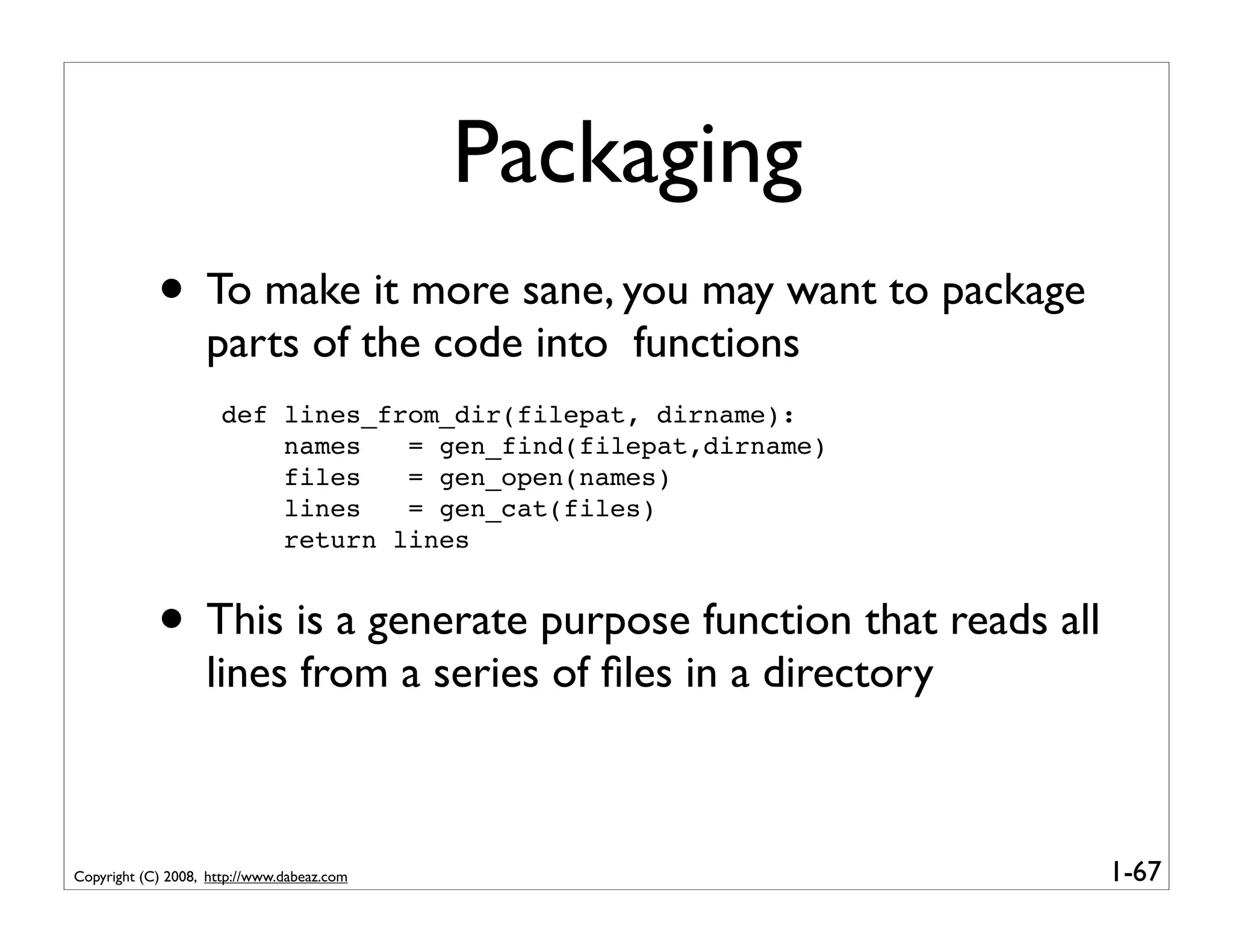 Packaging
            • To make it more sane, you may want to package
                   parts of the code into functions
                      def lines_from_dir(filepat, dirname):
                          names   = gen_find(filepat,dirname)
                          files   = gen_open(names)
                          lines   = gen_cat(files)
                          return lines


            • This is a generate purpose function that reads all
                   lines from a series of ﬁles in a directory



Copyright (C) 2008, http://www.dabeaz.com                          1-67
 