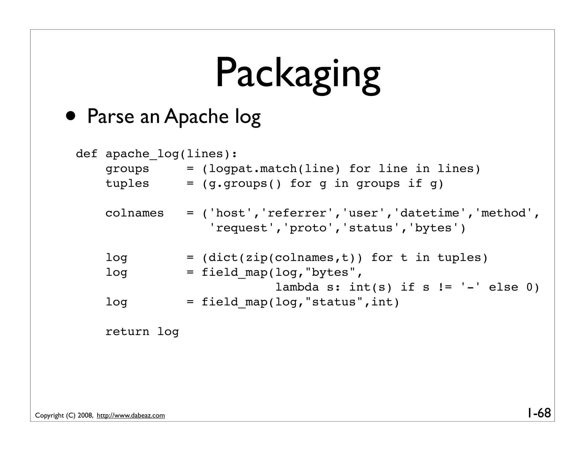Packaging
         • Parse an Apache log
            def apache_log(lines):
                groups     = (logpat.match(line) for line in lines)
                tuples     = (g.groups() for g in groups if g)

                      colnames              = ('host','referrer','user','datetime','method',
                                               'request','proto','status','bytes')

                      log                   = (dict(zip(colnames,t)) for t in tuples)
                      log                   = field_map(log,"bytes",
                                                        lambda s: int(s) if s != '-' else 0)
                      log                   = field_map(log,"status",int)

                      return log




Copyright (C) 2008, http://www.dabeaz.com                                                 1-68
 