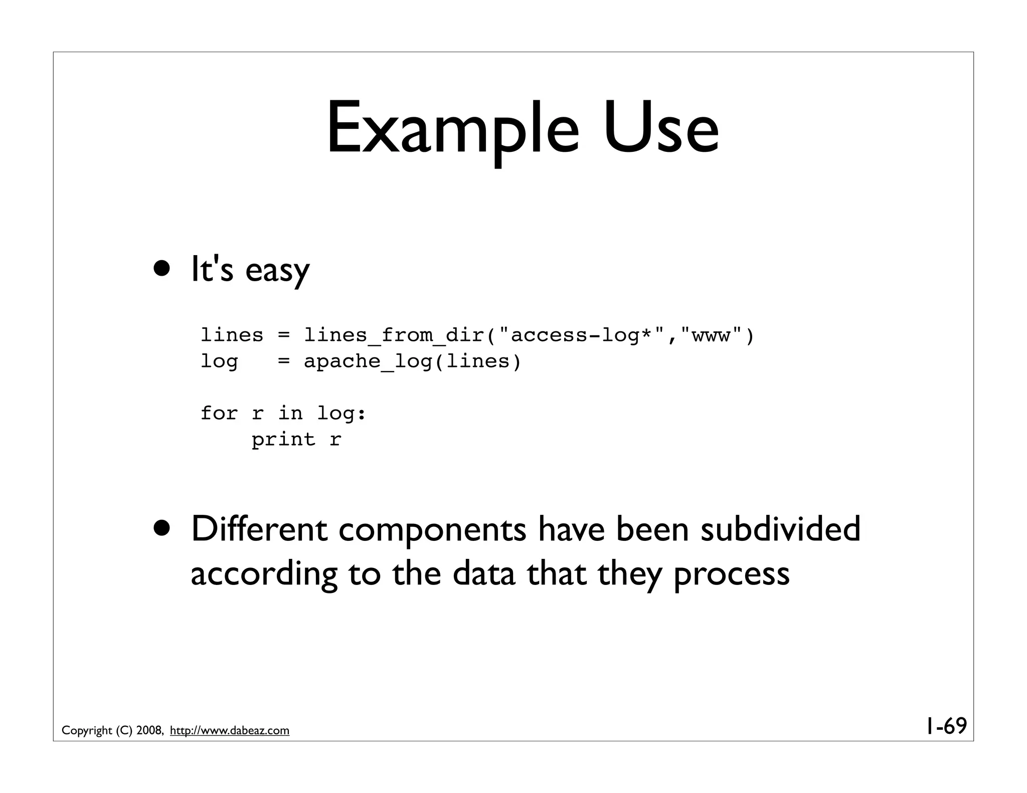 Example Use
               • It's easy
                        lines = lines_from_dir("access-log*","www")
                        log   = apache_log(lines)

                        for r in log:
                            print r



               • Different components have been subdivided
                       according to the data that they process


Copyright (C) 2008, http://www.dabeaz.com                             1-69
 