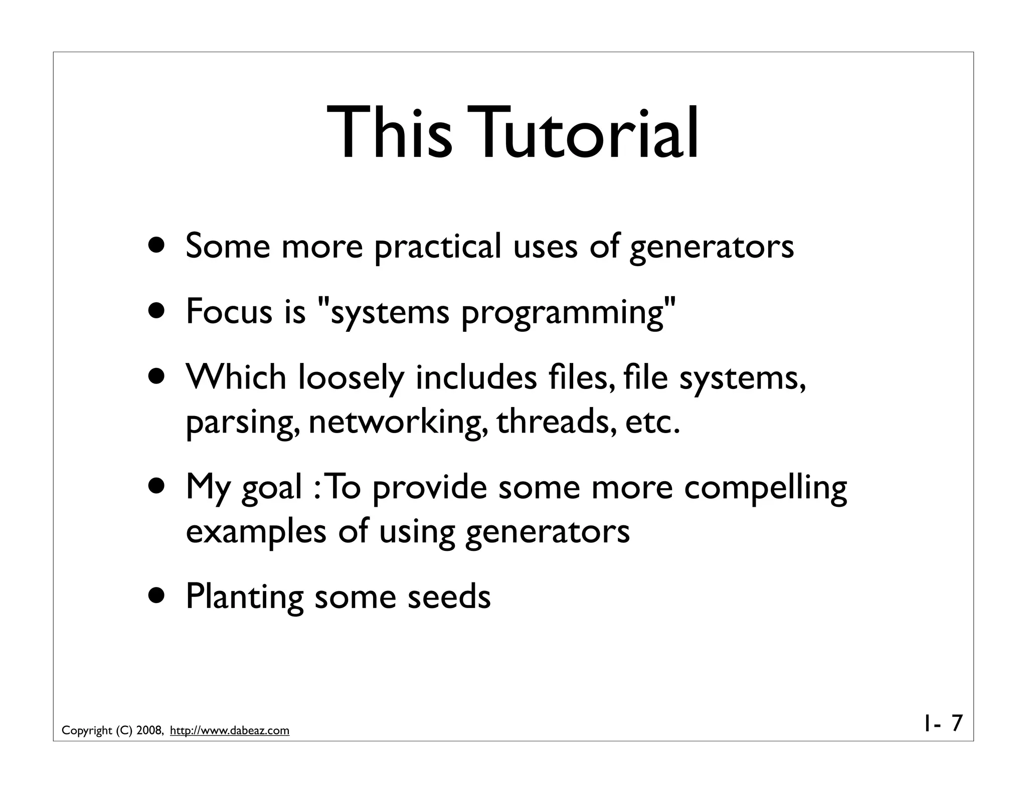 This Tutorial
              • Some more practical uses of generators
              • Focus is "systems programming"
              • Which loosely includes ﬁles, ﬁle systems,
                      parsing, networking, threads, etc.
              • My goal : To provide some more compelling
                      examples of using generators
              • Planting some seeds
Copyright (C) 2008, http://www.dabeaz.com                   1- 7
 