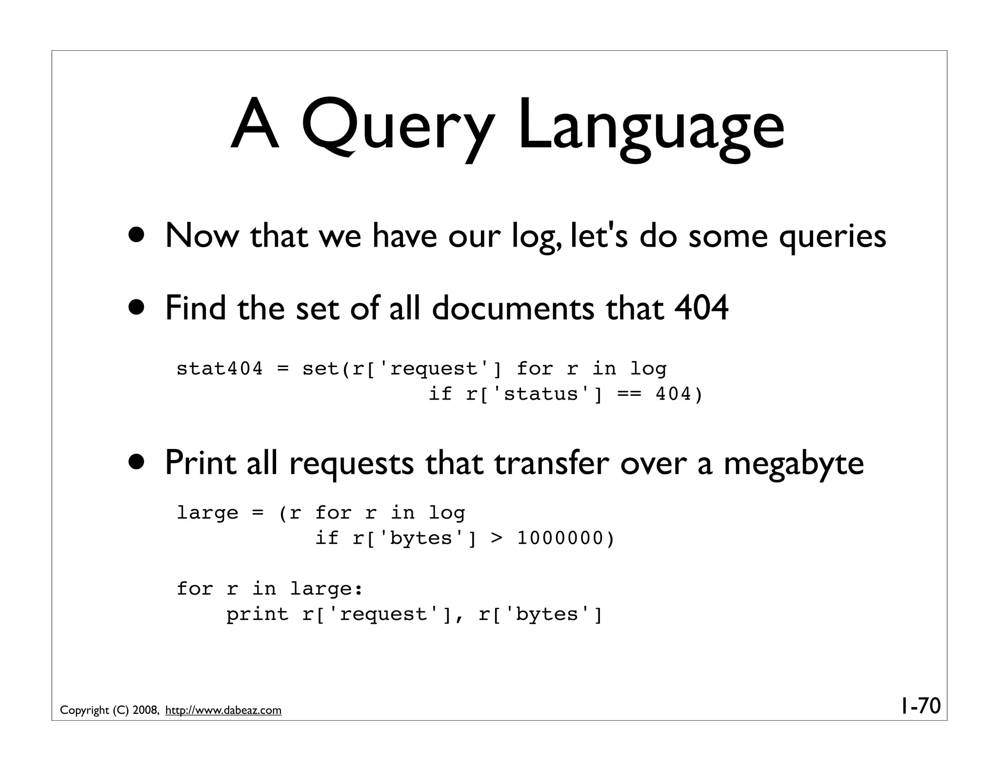 A Query Language
            • Now that we have our log, let's do some queries
            • Find the set of all documents that 404
                     stat404 = set(r['request'] for r in log
                                         if r['status'] == 404)


            • Print all requests that transfer over a megabyte
                     large = (r for r in log
                                if r['bytes'] > 1000000)

                     for r in large:
                         print r['request'], r['bytes']



Copyright (C) 2008, http://www.dabeaz.com                         1-70
 