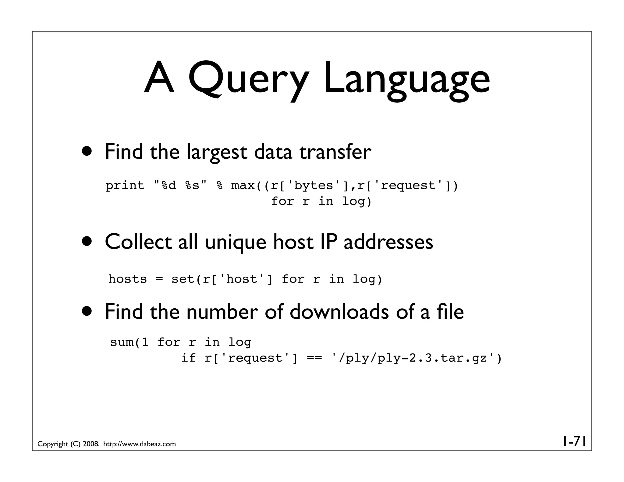 A Query Language
            • Find the largest data transfer
                    print "%d %s" % max((r['bytes'],r['request'])
                                         for r in log)


            • Collect all unique host IP addresses
                    hosts = set(r['host'] for r in log)


            • Find the number of downloads of a ﬁle
                     sum(1 for r in log
                              if r['request'] == '/ply/ply-2.3.tar.gz')




Copyright (C) 2008, http://www.dabeaz.com                                 1-71
 