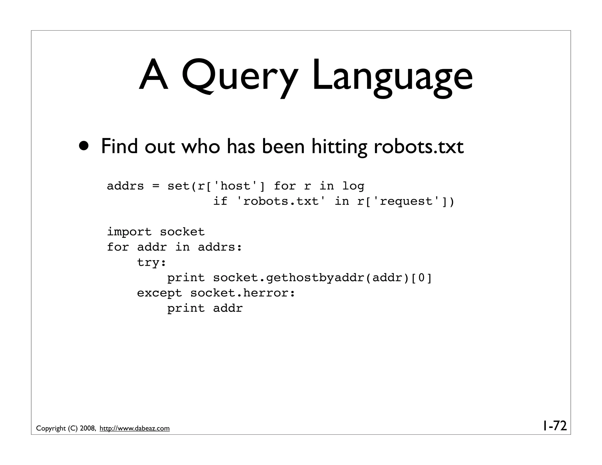 A Query Language
            • Find out who has been hitting robots.txt
                     addrs = set(r['host'] for r in log
                                   if 'robots.txt' in r['request'])

                     import socket
                     for addr in addrs:
                         try:
                              print socket.gethostbyaddr(addr)[0]
                         except socket.herror:
                              print addr




Copyright (C) 2008, http://www.dabeaz.com                             1-72
 