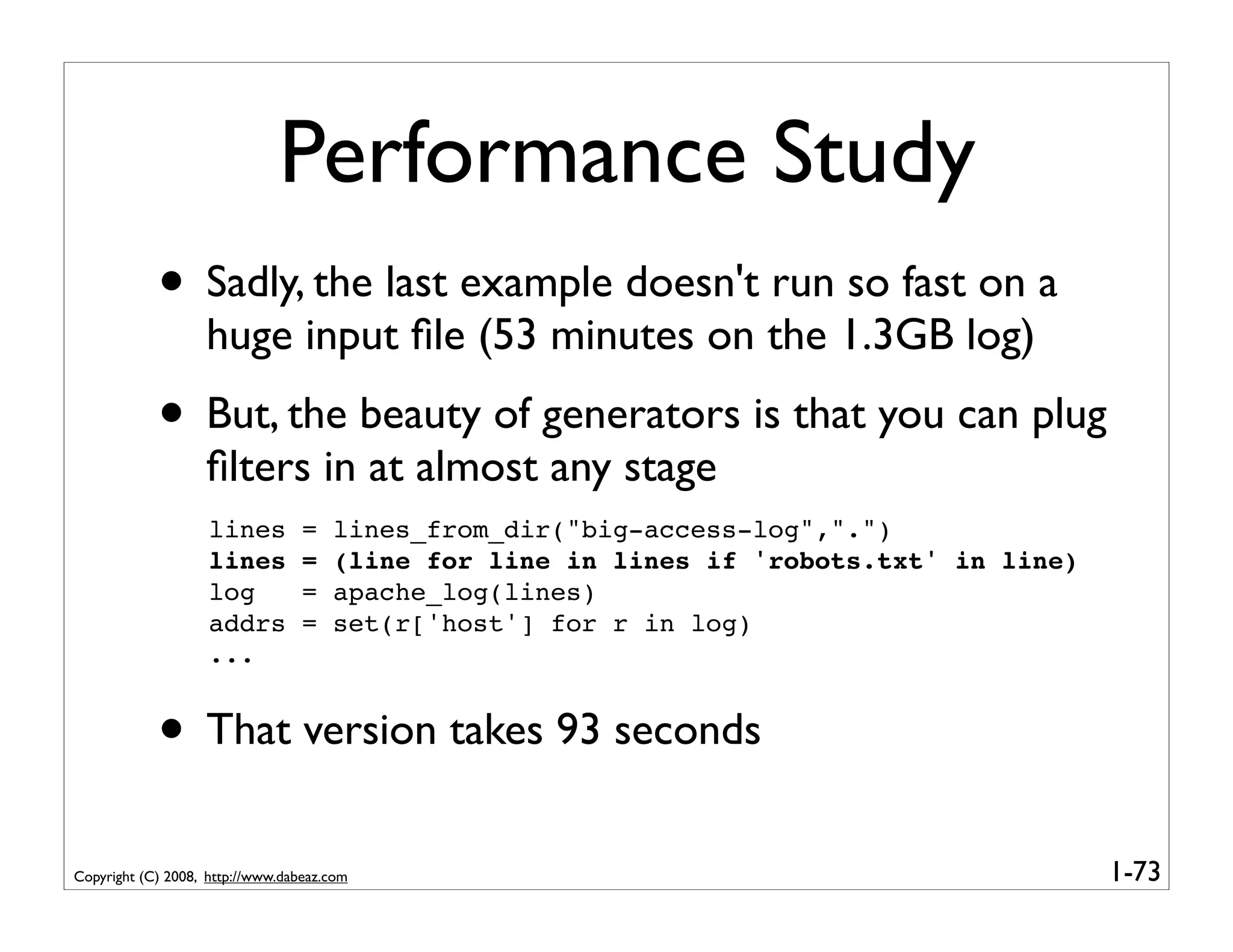 Performance Study
            • Sadly, the last example doesn't run so fast on a
                   huge input ﬁle (53 minutes on the 1.3GB log)
            • But, the beauty of generators is that you can plug
                   ﬁlters in at almost any stage
                    lines         =   lines_from_dir("big-access-log",".")
                    lines         =   (line for line in lines if 'robots.txt' in line)
                    log           =   apache_log(lines)
                    addrs         =   set(r['host'] for r in log)
                    ...


            • That version takes 93 seconds
Copyright (C) 2008, http://www.dabeaz.com                                                1-73
 