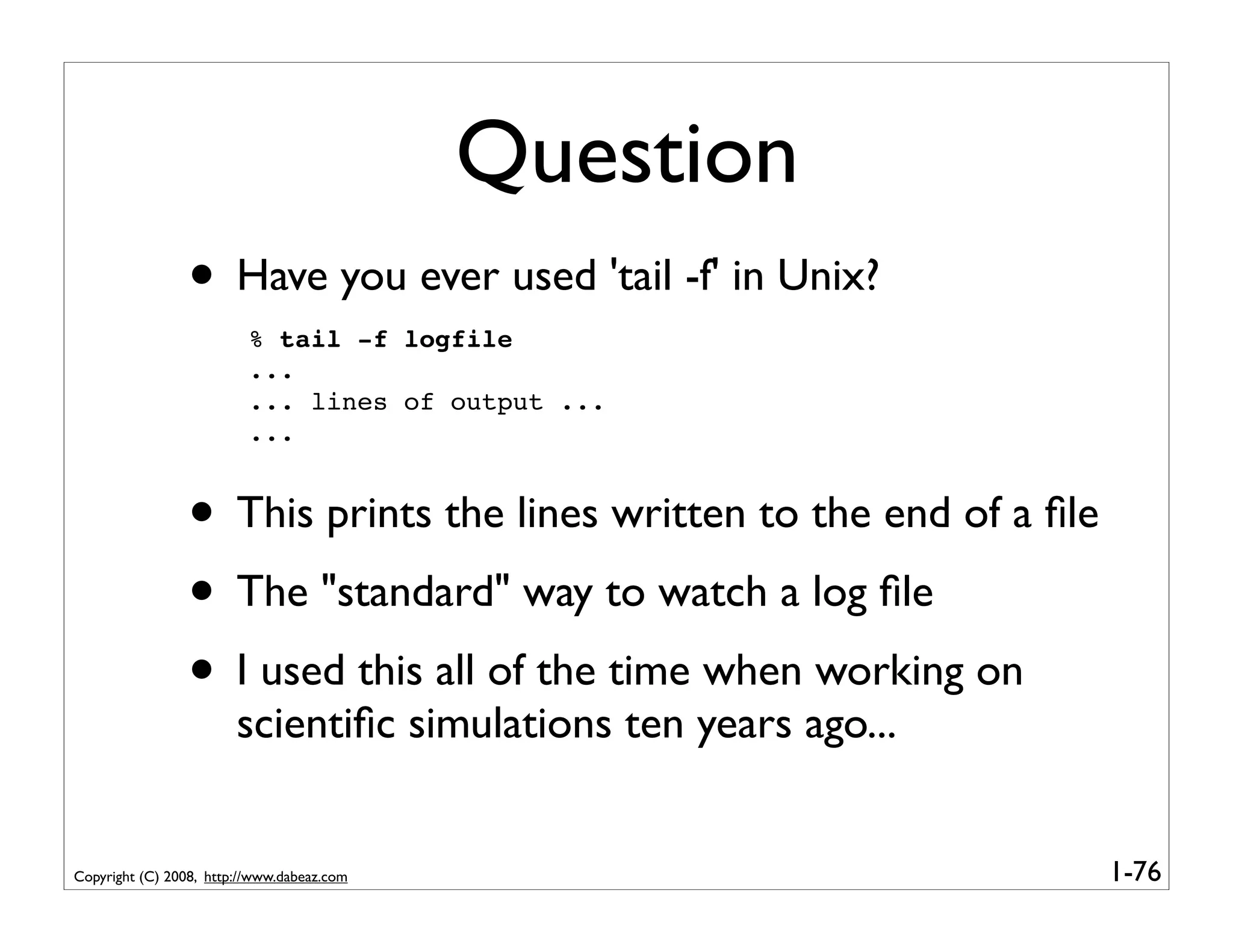 Question
                 • Have you ever used 'tail -f' in Unix?
                          % tail -f logfile
                          ...
                          ... lines of output ...
                          ...


                 • This prints the lines written to the end of a ﬁle
                 • The "standard" way to watch a log ﬁle
                 • I used this all of the time when working on
                        scientiﬁc simulations ten years ago...


Copyright (C) 2008, http://www.dabeaz.com                              1-76
 