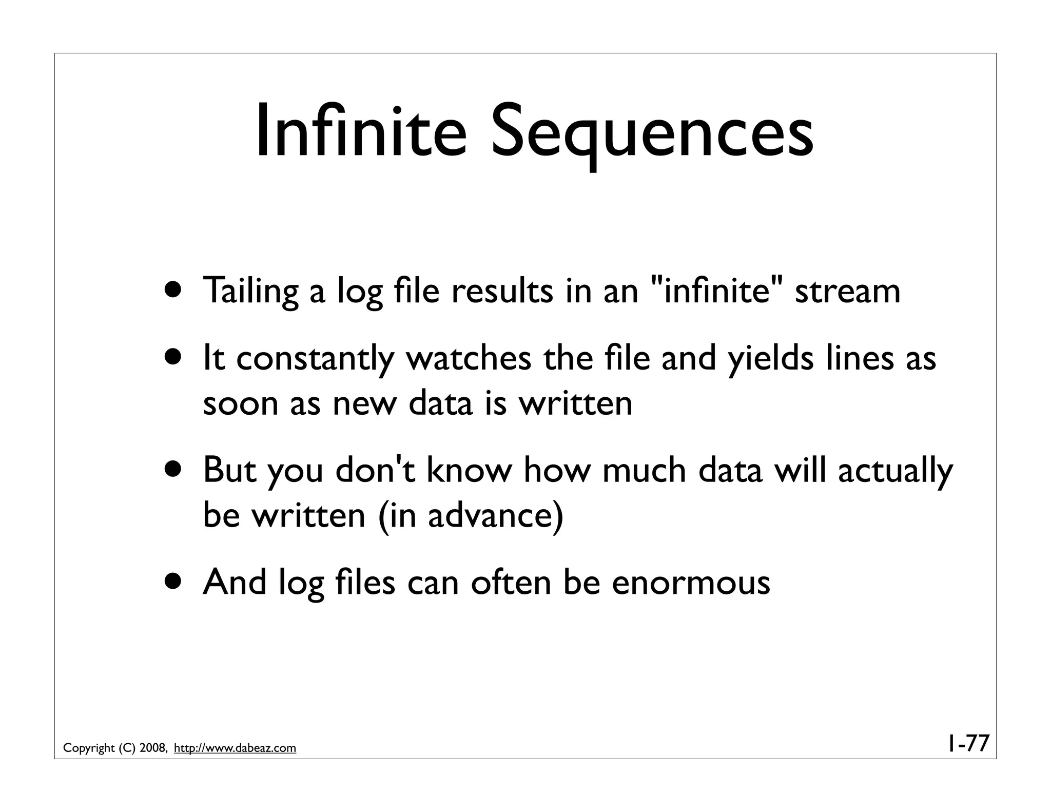 Inﬁnite Sequences

                 • Tailing a log ﬁle results in an "inﬁnite" stream
                 • It constantly watches the ﬁle and yields lines as
                        soon as new data is written
                 • But you don't know how much data will actually
                        be written (in advance)
                 • And log ﬁles can often be enormous

Copyright (C) 2008, http://www.dabeaz.com                              1-77
 