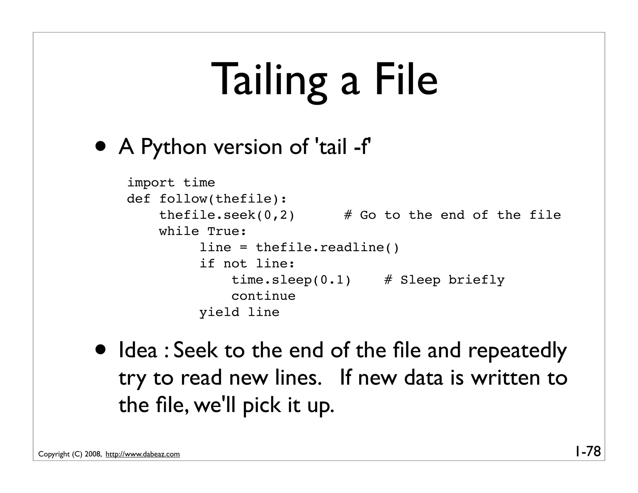 Tailing a File
               • A Python version of 'tail -f'
                         import time
                         def follow(thefile):
                             thefile.seek(0,2)      # Go to the end of the file
                             while True:
                                  line = thefile.readline()
                                  if not line:
                                      time.sleep(0.1)    # Sleep briefly
                                      continue
                                  yield line


               • Idea : Seek to the end of the ﬁle and repeatedly
                       try to read new lines. If new data is written to
                       the ﬁle, we'll pick it up.
Copyright (C) 2008, http://www.dabeaz.com                                         1-78
 