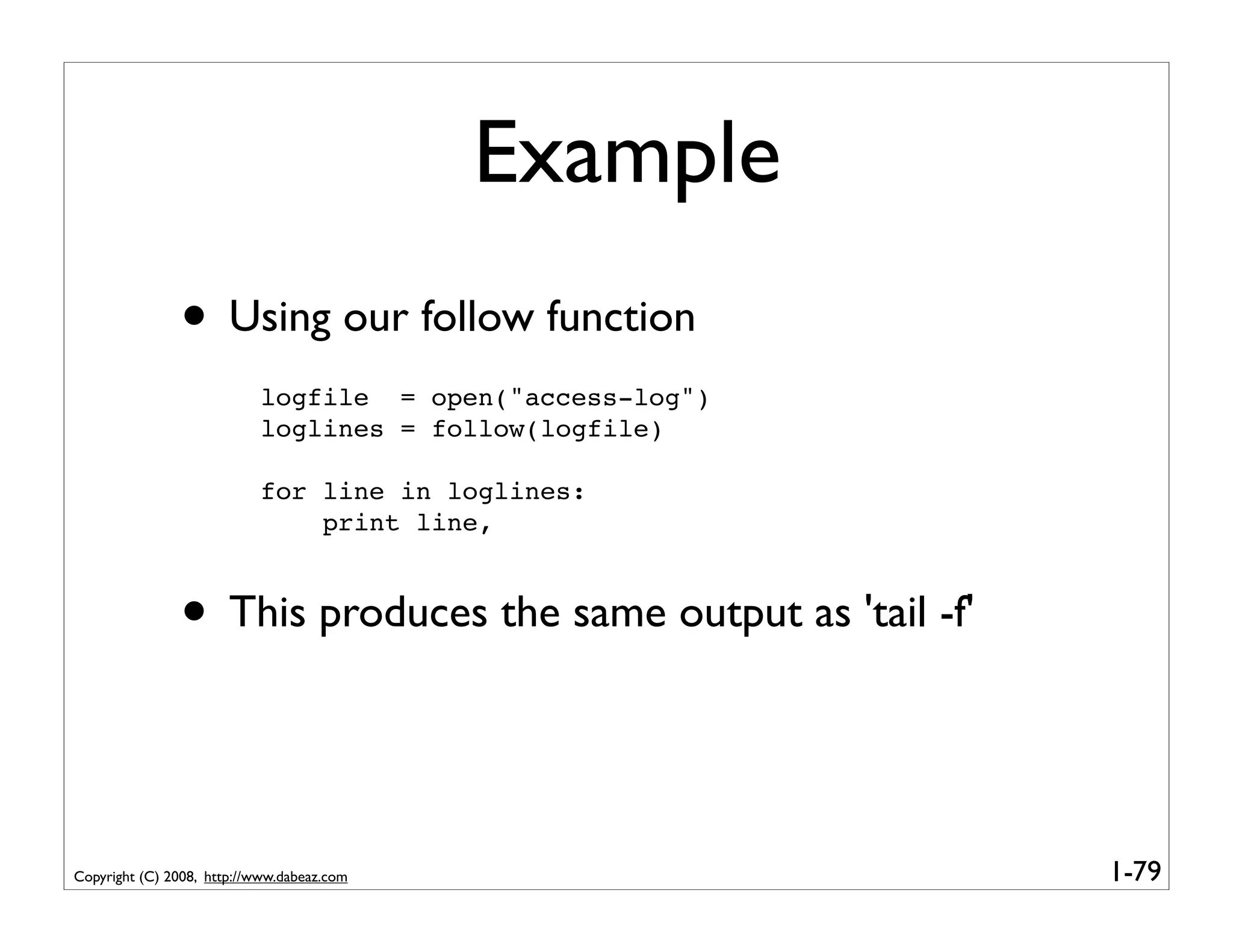 Example
               • Using our follow function
                           logfile = open("access-log")
                           loglines = follow(logfile)

                           for line in loglines:
                               print line,



               • This produces the same output as 'tail -f'


Copyright (C) 2008, http://www.dabeaz.com                     1-79
 