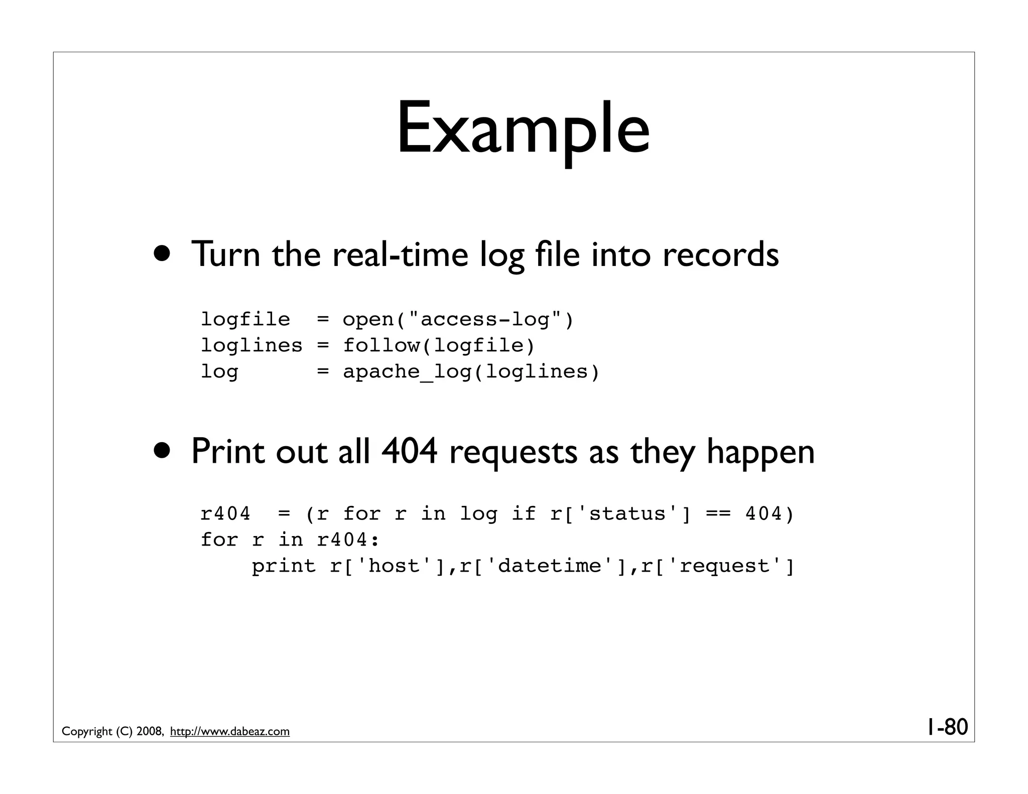 Example
               • Turn the real-time log ﬁle into records
                        logfile = open("access-log")
                        loglines = follow(logfile)
                        log      = apache_log(loglines)



               • Print out all 404 requests as they happen
                        r404 = (r for r in log if r['status'] == 404)
                        for r in r404:
                            print r['host'],r['datetime'],r['request']




Copyright (C) 2008, http://www.dabeaz.com                                1-80
 