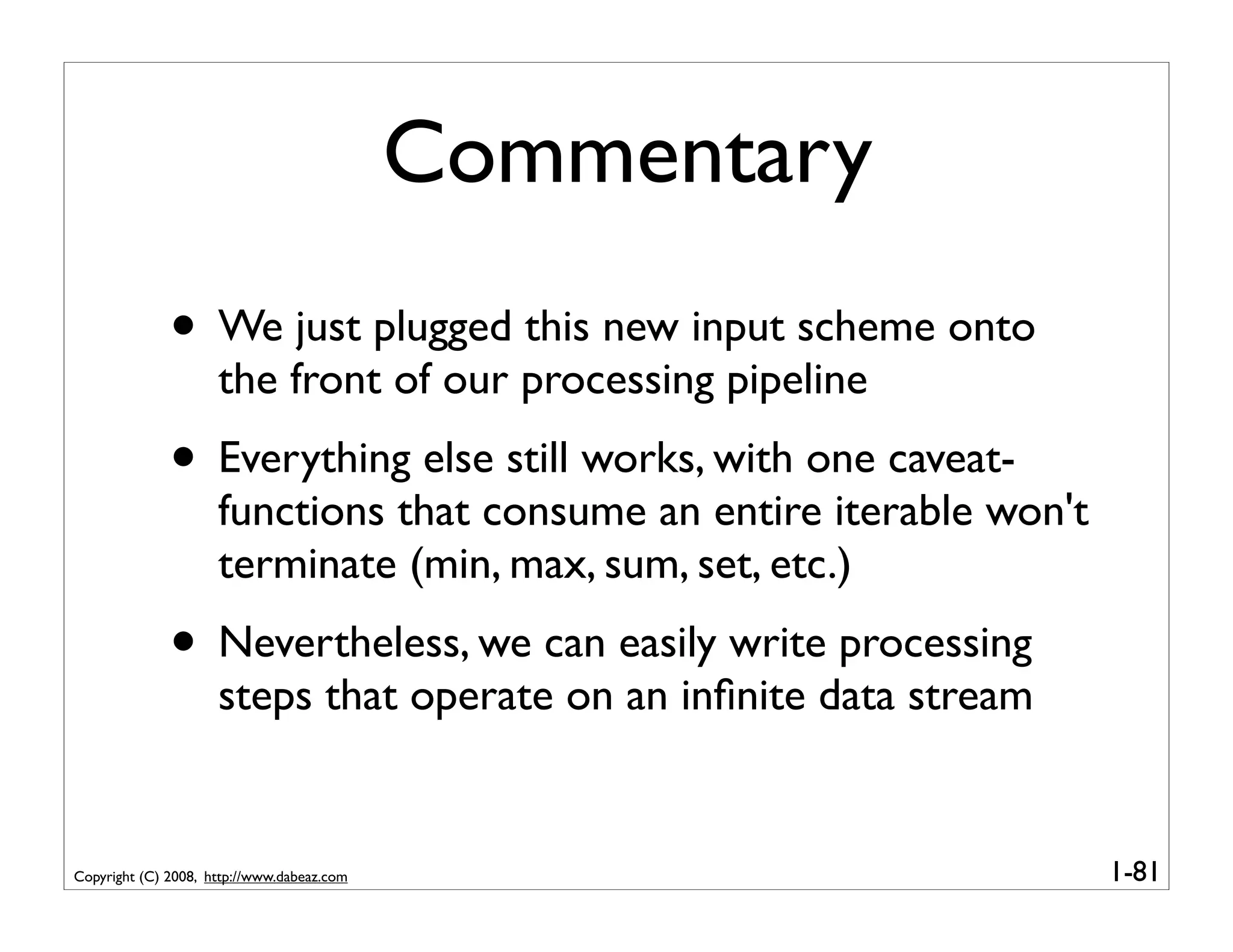 Commentary
              • We just plugged this new input scheme onto
                     the front of our processing pipeline
              • Everything else still works, with one caveat-
                     functions that consume an entire iterable won't
                     terminate (min, max, sum, set, etc.)
              • Nevertheless, we can easily write processing
                     steps that operate on an inﬁnite data stream


Copyright (C) 2008, http://www.dabeaz.com                              1-81
 