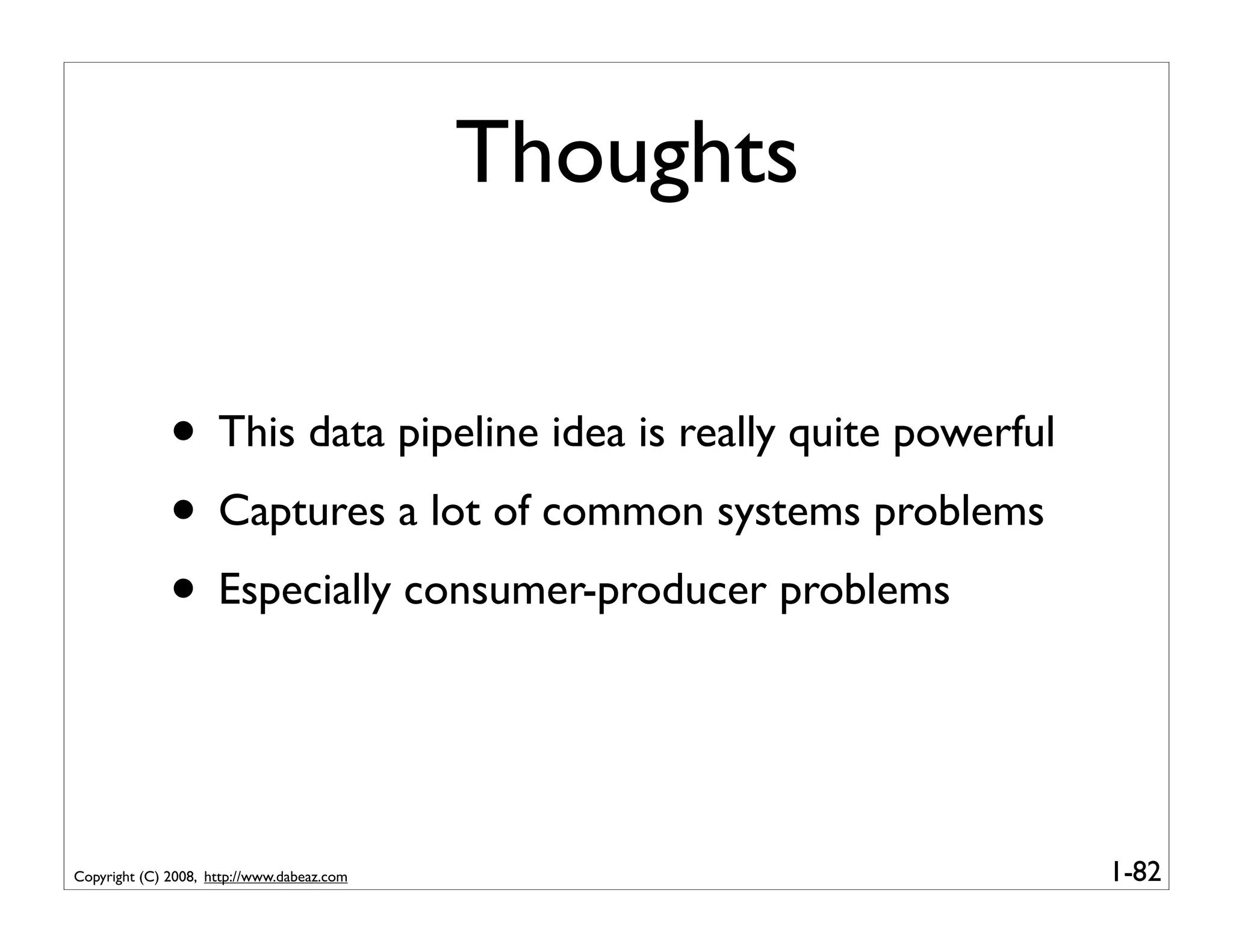 Thoughts


              • This data pipeline idea is really quite powerful
              • Captures a lot of common systems problems
              • Especially consumer-producer problems


Copyright (C) 2008, http://www.dabeaz.com                          1-82
 