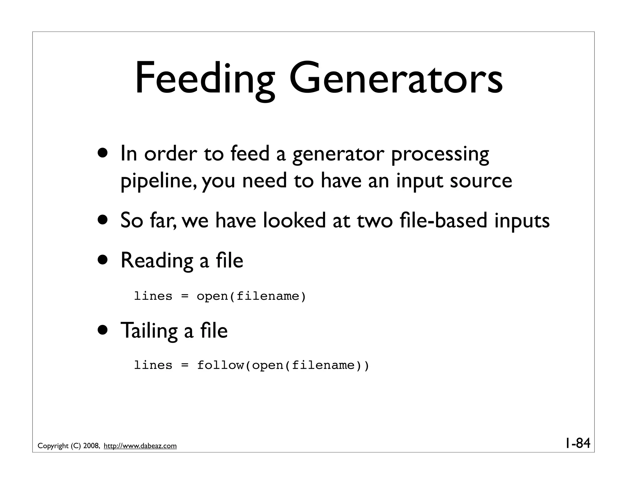 Feeding Generators
                 • In order to feed a generator processing
                        pipeline, you need to have an input source
                 • So far, we have looked at two ﬁle-based inputs
                 • Reading a ﬁle
                            lines = open(filename)


                 • Tailing a ﬁle
                            lines = follow(open(filename))




Copyright (C) 2008, http://www.dabeaz.com                            1-84
 