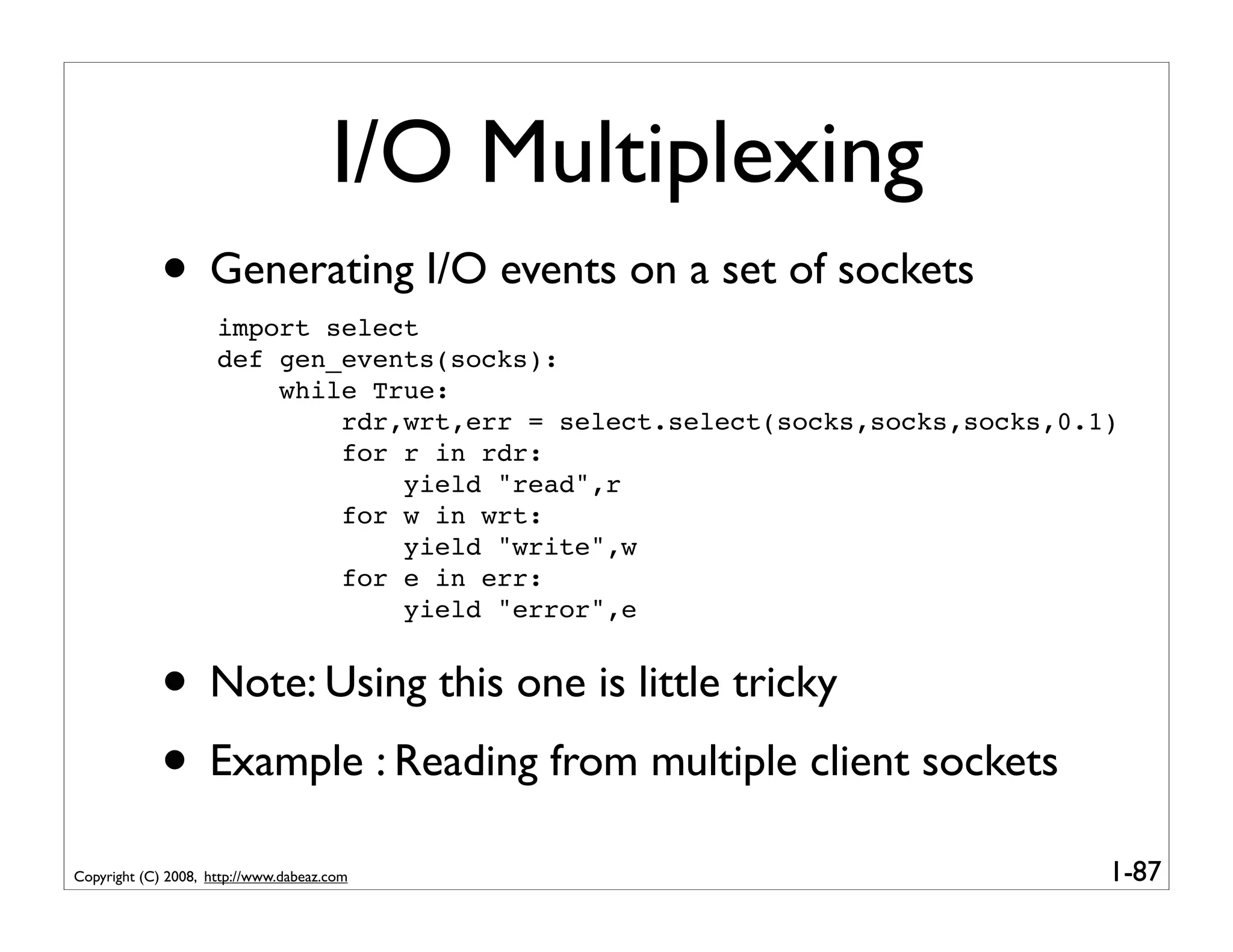 I/O Multiplexing
             • Generating I/O events on a set of sockets
                     import select
                     def gen_events(socks):
                         while True:
                             rdr,wrt,err = select.select(socks,socks,socks,0.1)
                             for r in rdr:
                                 yield "read",r
                             for w in wrt:
                                 yield "write",w
                             for e in err:
                                 yield "error",e


             • Note: Using this one is little tricky
             • Example : Reading from multiple client sockets
Copyright (C) 2008, http://www.dabeaz.com                                     1-87
 