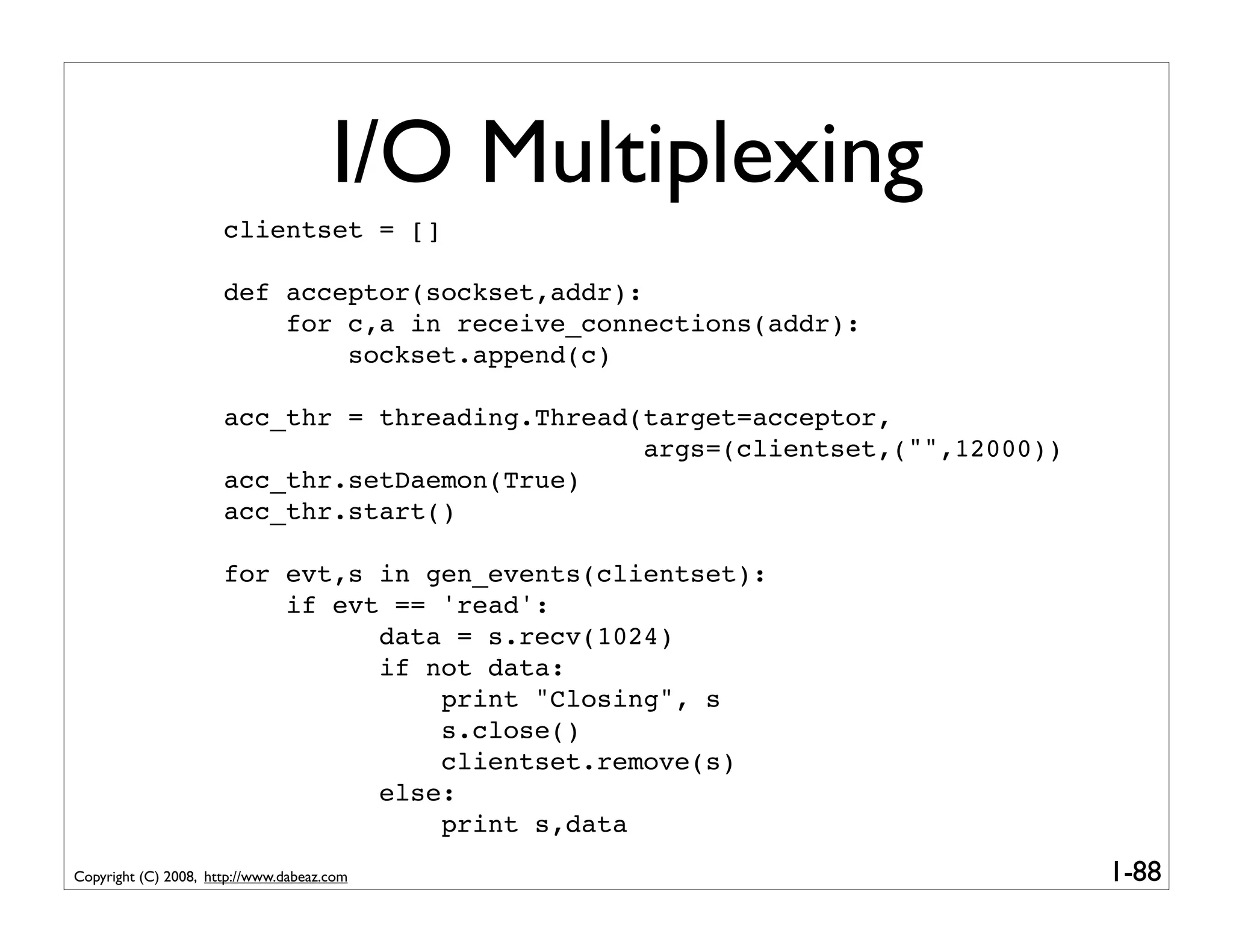 I/O Multiplexing
                      clientset = []

                      def acceptor(sockset,addr):
                          for c,a in receive_connections(addr):
                              sockset.append(c)

                      acc_thr = threading.Thread(target=acceptor,
                                                 args=(clientset,("",12000))
                      acc_thr.setDaemon(True)
                      acc_thr.start()

                      for evt,s in gen_events(clientset):
                          if evt == 'read':
                                data = s.recv(1024)
                                if not data:
                                    print "Closing", s
                                    s.close()
                                    clientset.remove(s)
                                else:
                                    print s,data
Copyright (C) 2008, http://www.dabeaz.com                                      1-88
 