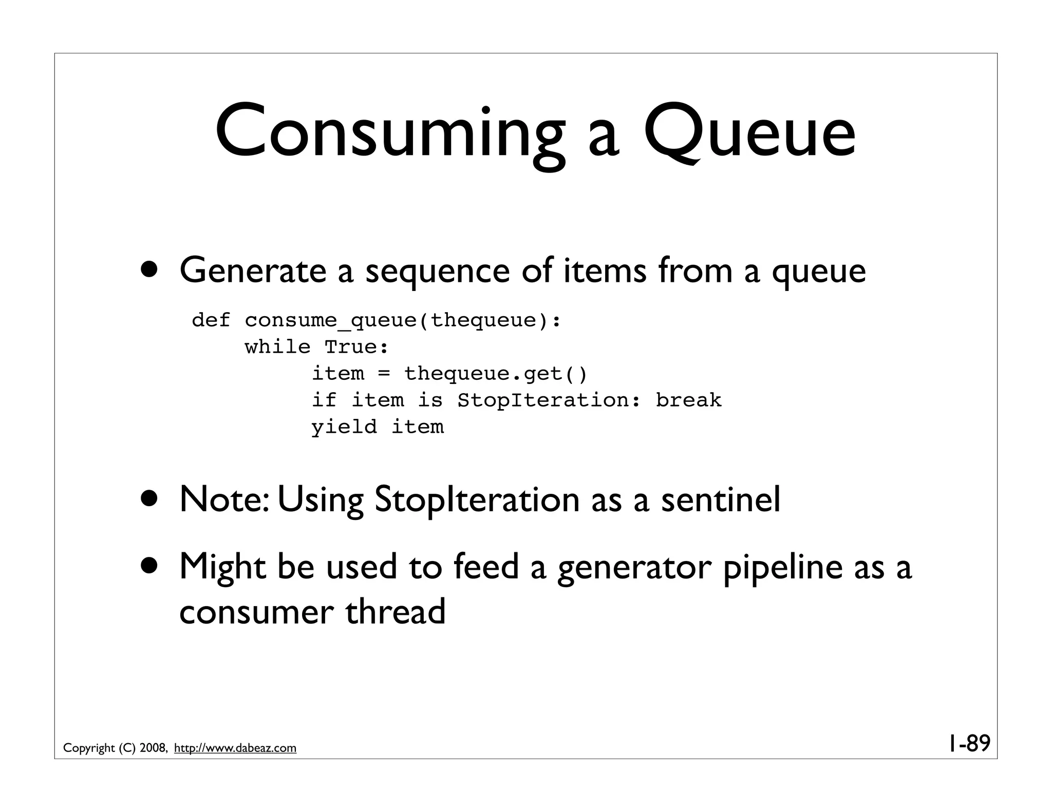 Consuming a Queue
             • Generate a sequence of items from a queue
                      def consume_queue(thequeue):
                          while True:
                               item = thequeue.get()
                               if item is StopIteration: break
                               yield item


             • Note: Using StopIteration as a sentinel
             • Might be used to feed a generator pipeline as a
                    consumer thread


Copyright (C) 2008, http://www.dabeaz.com                        1-89
 
