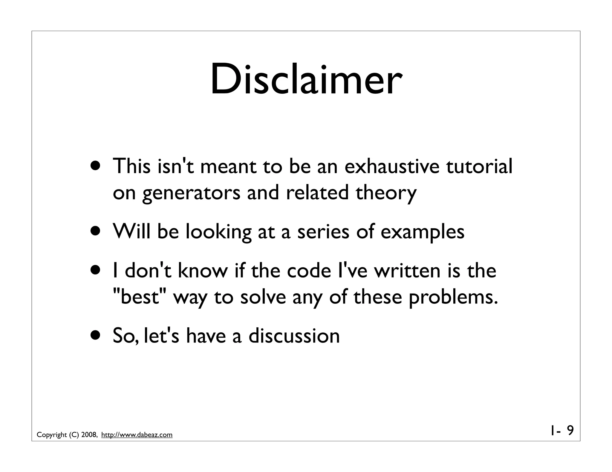 Disclaimer
               • This isn't meant to be an exhaustive tutorial
                      on generators and related theory
               • Will be looking at a series of examples
               • I don't know if the code I've written is the
                      "best" way to solve any of these problems.
               • So, let's have a discussion

Copyright (C) 2008, http://www.dabeaz.com                          1- 9
 